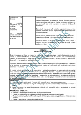 consecuencias no
deseadas
Los proyectos
autogestivos para el
desarrollo de
empresas
sustentables.
Los aspectos
sociales a considerar
para la aceptación de
un servicio.
regional o mundial.
Identificar la importancia de las bases de datos en el sistema productivo:
diseño de consultas y formularios. Diseñar consultas y formularios de
una empresa la cual brinde información en frecuencia del desarrollo
sustentable.
Demostrar la importancia de la calidad en la prestación de un servicio,
mediante una lluvia de ideas en la que se describan diversas situaciones
positivas y negativas.
Debatir sobre un problema moral en cuanto al acceso a la información,
para reflexionar sobre el control de la misma en los procesos técnicos.
Simular la creación de un servicio, para reflexionar sobre: la oferta y
demanda; los costos; la satisfacción de necesidades; la utilidad social; la
calidad entre otros.
BLOQUE V
PROYECTO DE INNOVACIÓN
En la primera parte del bloque se analizan los procesos de innovación tecnológica y sus implicaciones en el cambio
técnico. Se enfatiza en las fuentes de información que orientan la innovación; en el proceso para recabar información
generada por los usuarios con respecto a un artefacto, herramienta, máquina o servicio con relación a su función,
desempeño y a las valoraciones sociales del mismo.
Se propone el estudio de los procesos técnicos de mayor complejidad del mundo actual, cuya característica fundamental
es la flexibilidad en los procesos técnicos, un creciente manejo de la información y la combinación de procesos
artesanales e industriales.
El proyecto pretende la integración de los conocimientos y habilidades obtenidas en los grados anteriores, en especial
busca establecer una liga de experiencia acumulativa en el bloque V, destinado a proyectos de mayor complejidad. El
proyecto de innovación debe surgir de los intereses de los alumnos, según un problema técnico concreto de su contexto
particular, orientado hacia el desarrollo sustentable y buscando que las soluciones estén a su alcance en términos de
creatividad y funcionalidad, que incluyan las actividades núcleo de un campo y su interacción con otros campos a través
de la innovación sugerida.
PROPÓSITOS:
1. Conocer las fuentes de información y los ciclos de la innovación para el desarrollo de sus proyectos.
2. Planear, organizar y desarrollar un proyecto tecnológico que solucione una necesidad o un interés de su localidad o
región.
3. Evaluar el proyecto y sus fases, considerando su incidencia en la sociedad, la cultura y la naturaleza, así como su
eficacia y eficiencia.
APRENDIZAJES ESPERADOS:
Identifican y describen las características de un proyecto de innovación.
Prevean los posibles impactos sociales y naturales en el desarrollo sus proyectos de innovación.
Recaban, organizan y utilizan la información respecto del desempeño de procesos y productos en el desarrollo de su
proyecto.
Planean y desarrollan un proyecto de innovación técnica.
 