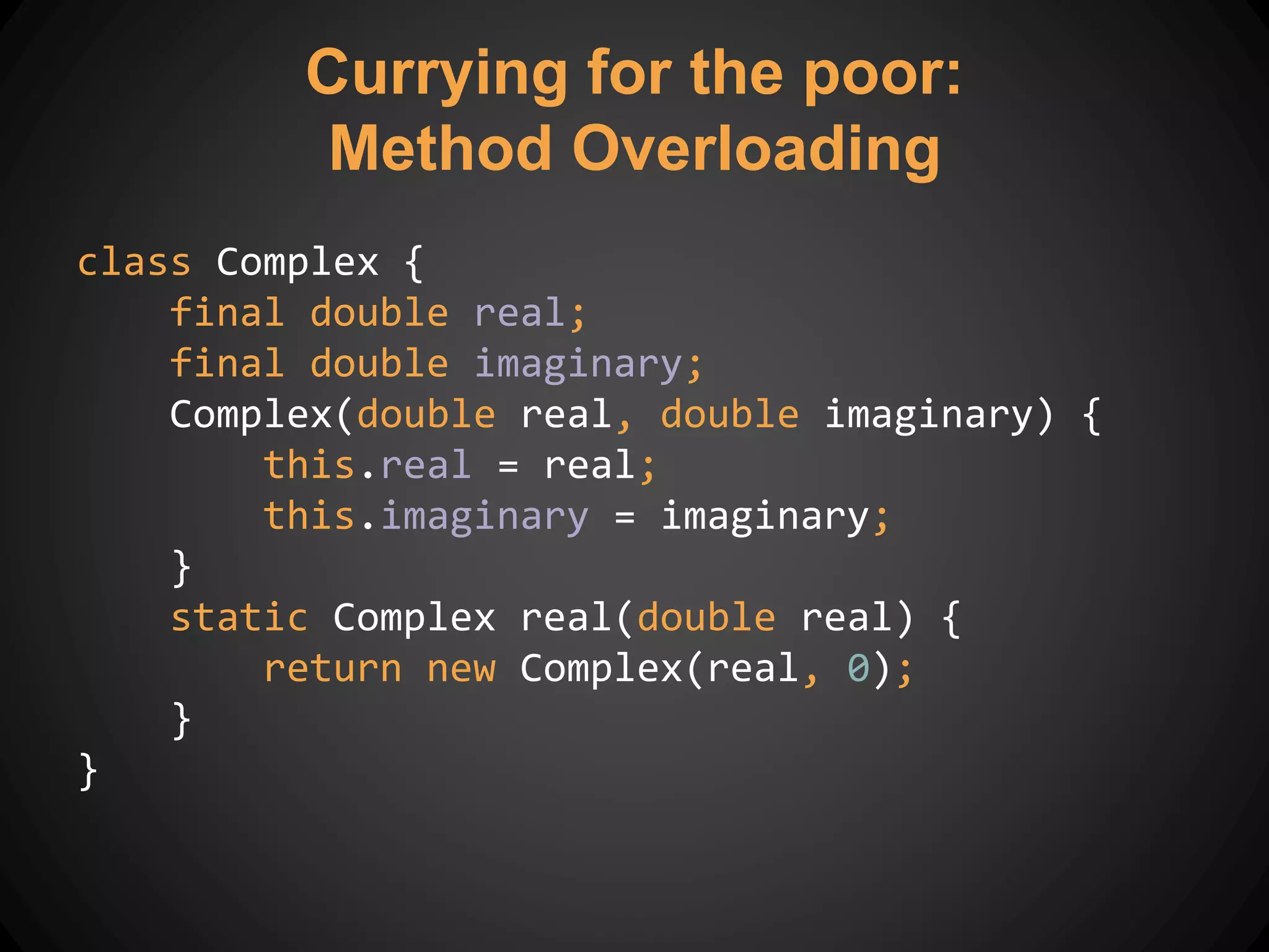 Currying for the poor:
Method Overloading
class Complex {
final double real;
final double imaginary;
Complex(double real, double imaginary) {
this.real = real;
this.imaginary = imaginary;
}
static Complex real(double real) {
return new Complex(real, 0);
}
}
 