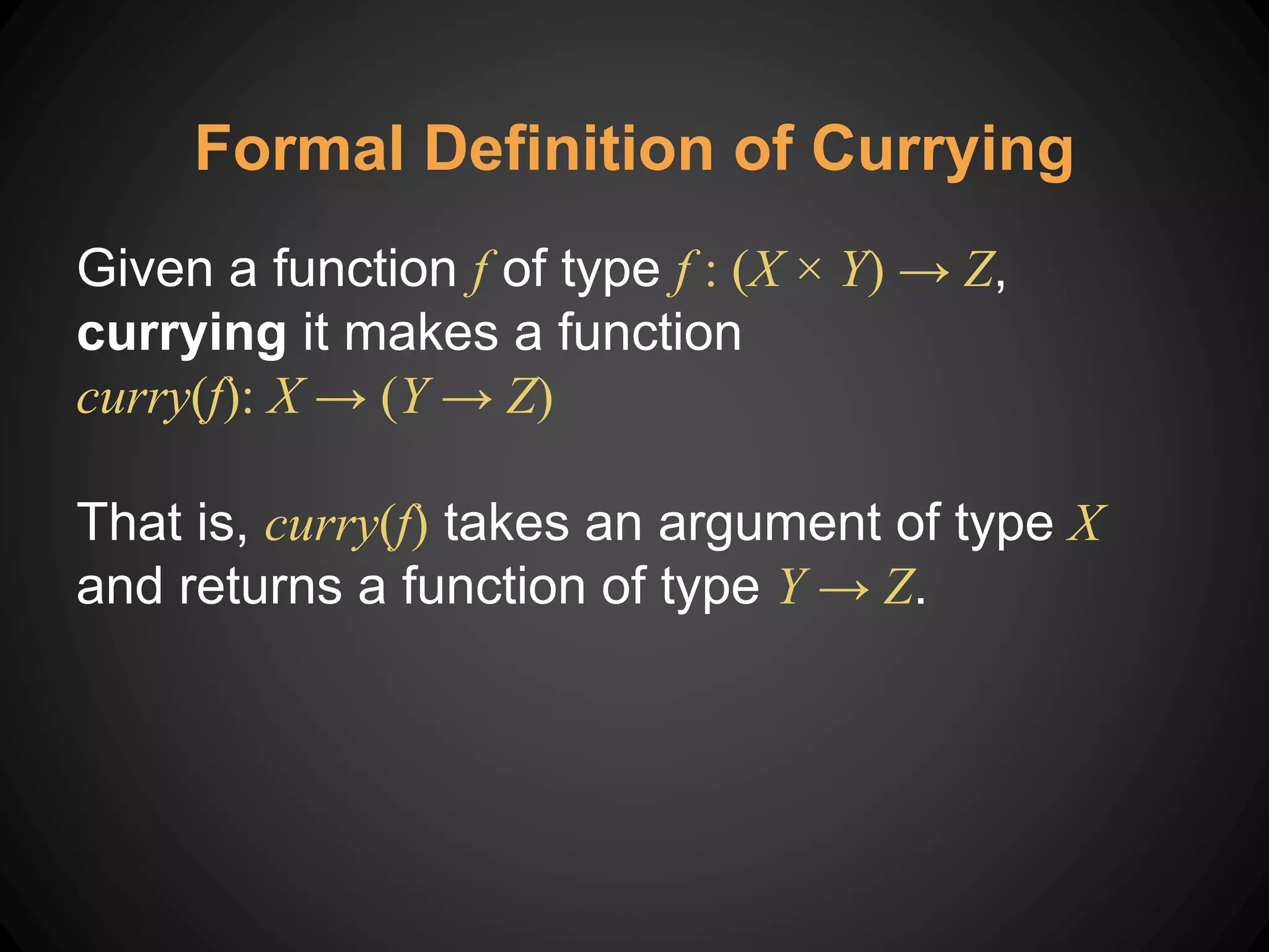 Formal Definition of Currying
Given a function f of type f : (X × Y) → Z,
currying it makes a function
curry(f): X → (Y → Z)
That is, curry(f) takes an argument of type X
and returns a function of type Y → Z.
 