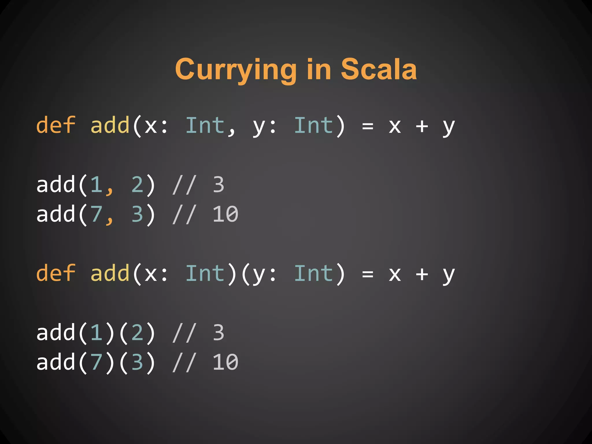 Currying in Scala
def add(x: Int, y: Int) = x + y
add(1, 2) // 3
add(7, 3) // 10
def add(x: Int)(y: Int) = x + y
add(1)(2) // 3
add(7)(3) // 10
 