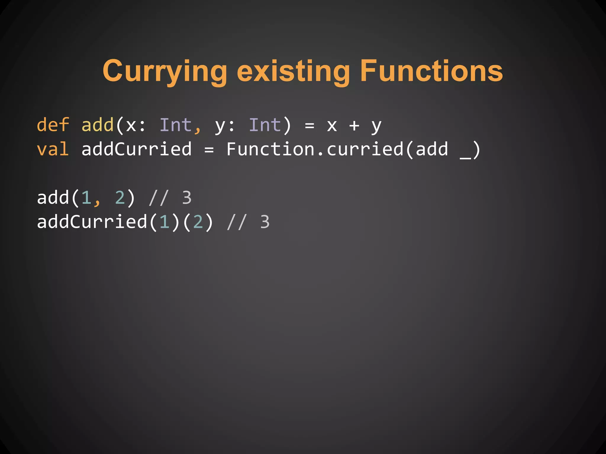 Currying existing Functions
def add(x: Int, y: Int) = x + y
val addCurried = Function.curried(add _)
add(1, 2) // 3
addCurried(1)(2) // 3
 