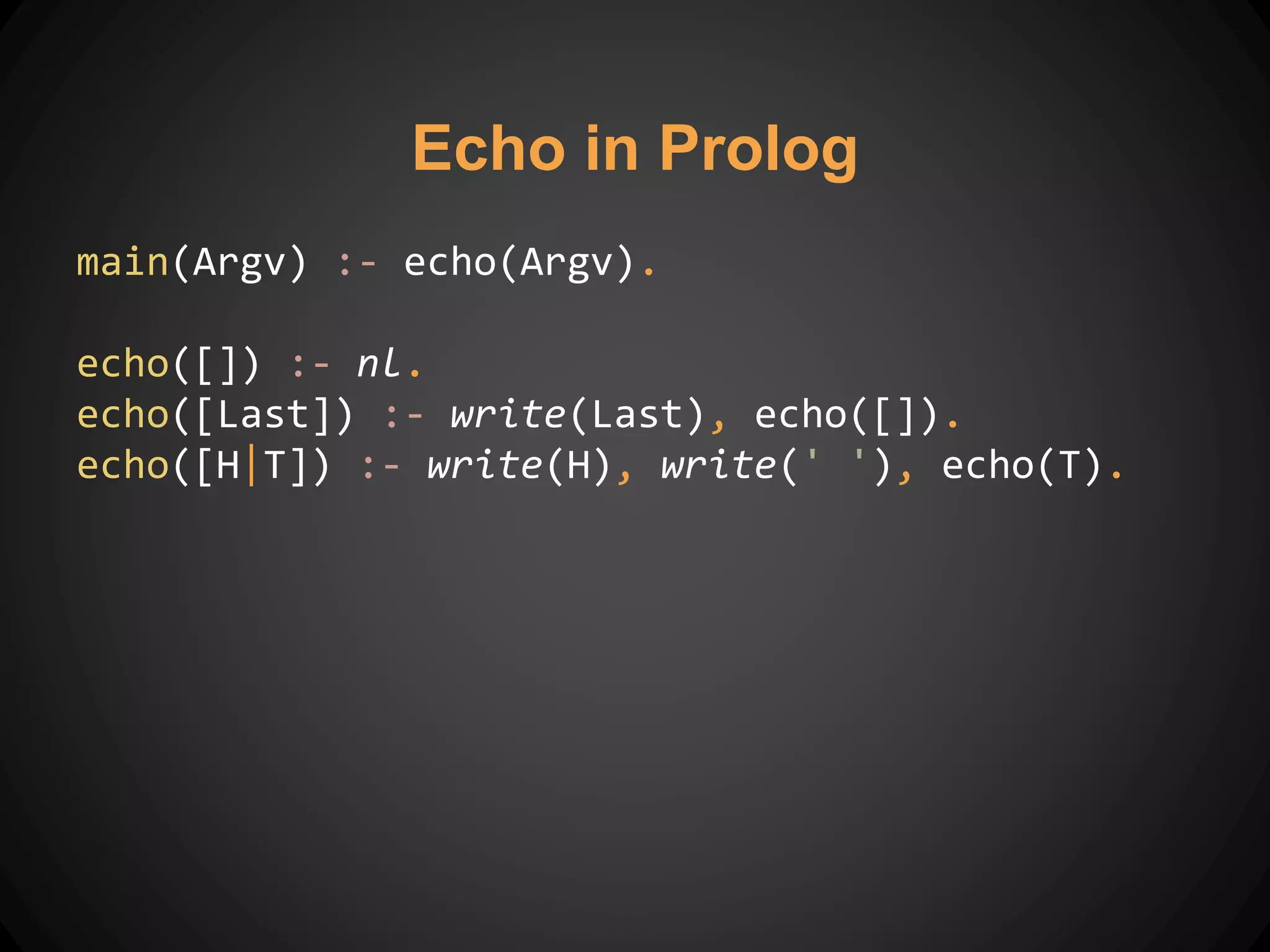 main(Argv) :- echo(Argv).
echo([]) :- nl.
echo([Last]) :- write(Last), echo([]).
echo([H|T]) :- write(H), write(' '), echo(T).
Echo in Prolog
 