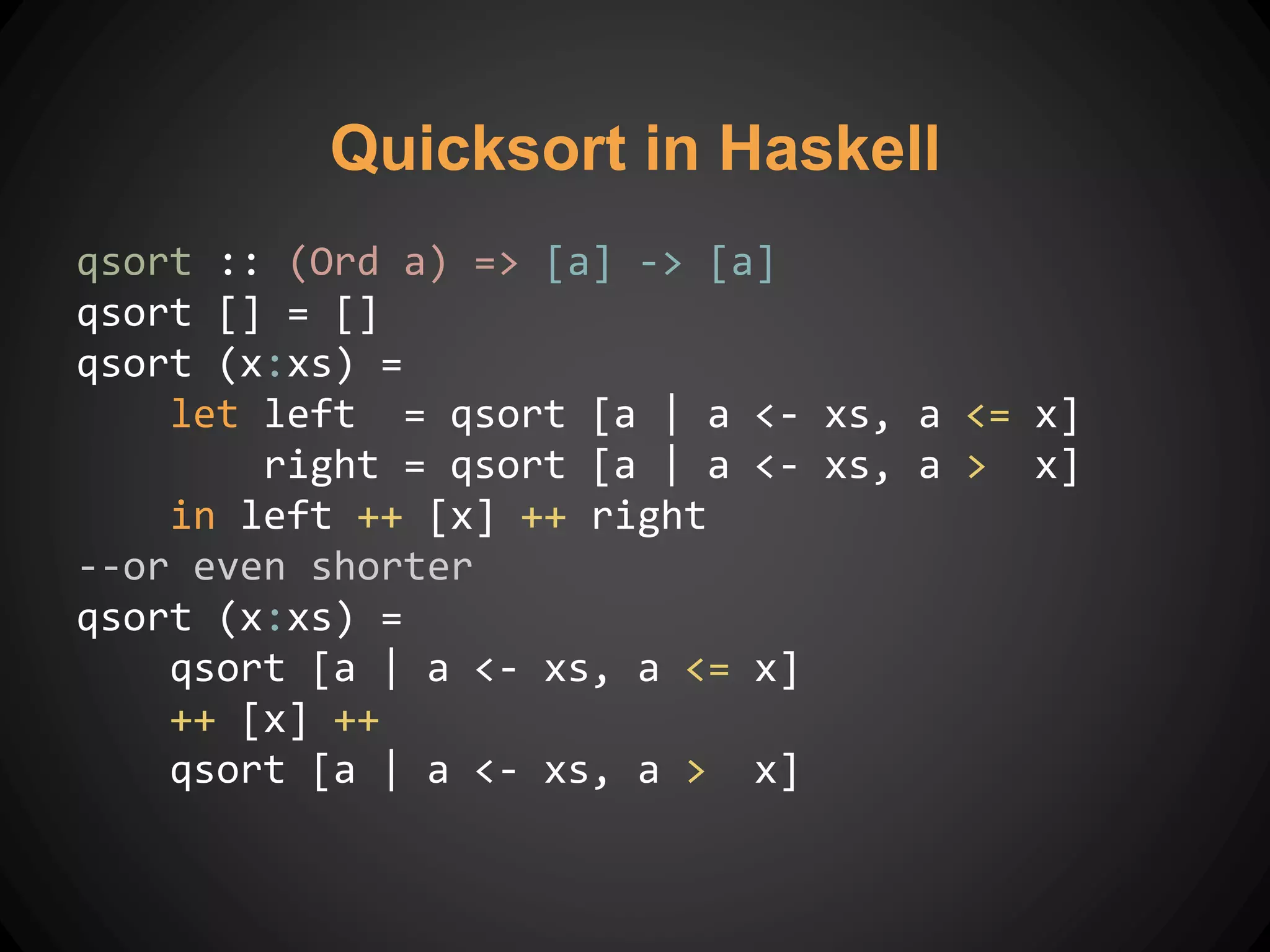 qsort :: (Ord a) => [a] -> [a]
qsort [] = []
qsort (x:xs) =
let left = qsort [a | a <- xs, a <= x]
right = qsort [a | a <- xs, a > x]
in left ++ [x] ++ right
--or even shorter
qsort (x:xs) =
qsort [a | a <- xs, a <= x]
++ [x] ++
qsort [a | a <- xs, a > x]
Quicksort in Haskell
 