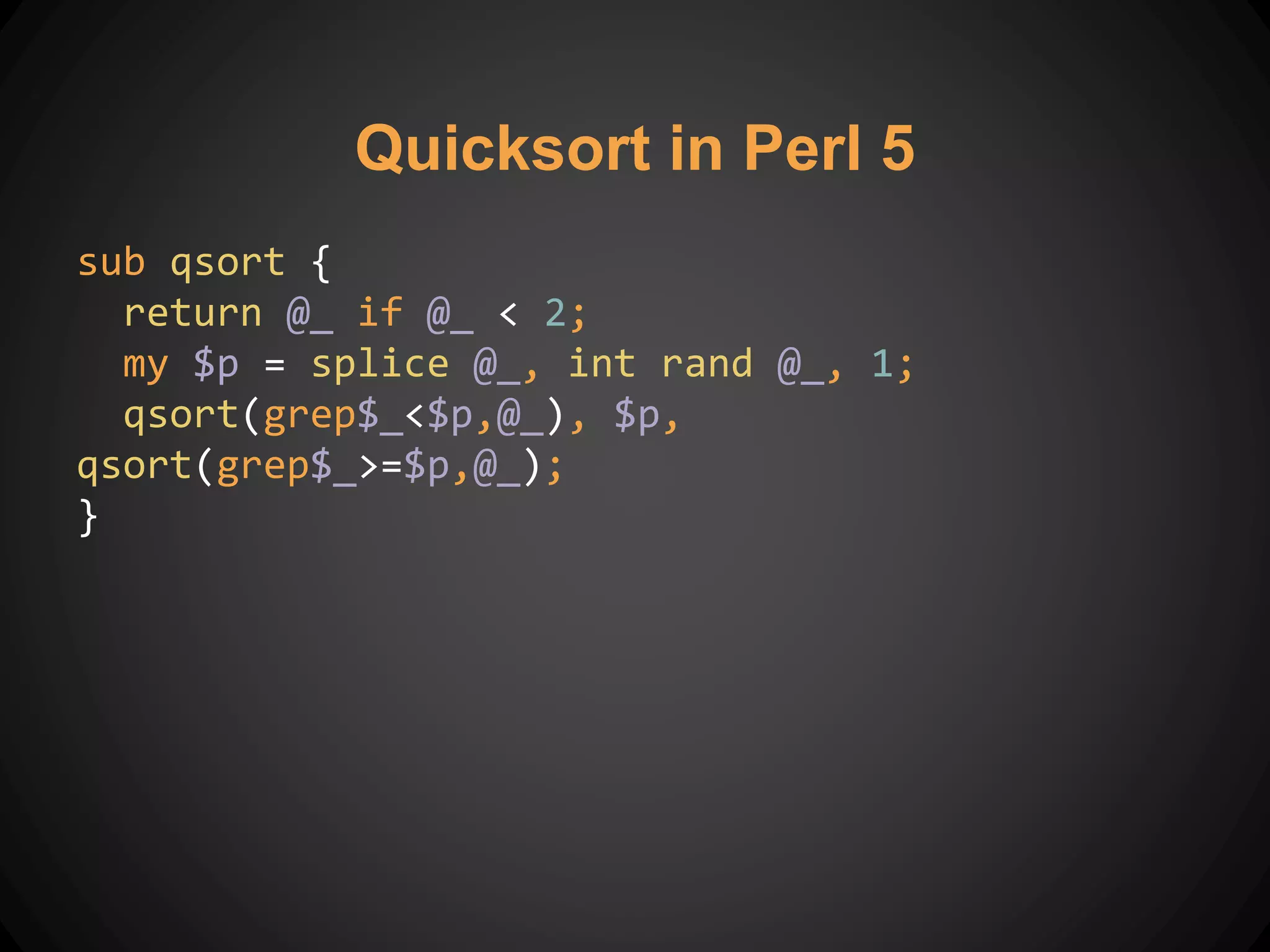 Quicksort in Perl 5
sub qsort {
return @_ if @_ < 2;
my $p = splice @_, int rand @_, 1;
qsort(grep$_<$p,@_), $p,
qsort(grep$_>=$p,@_);
}
 