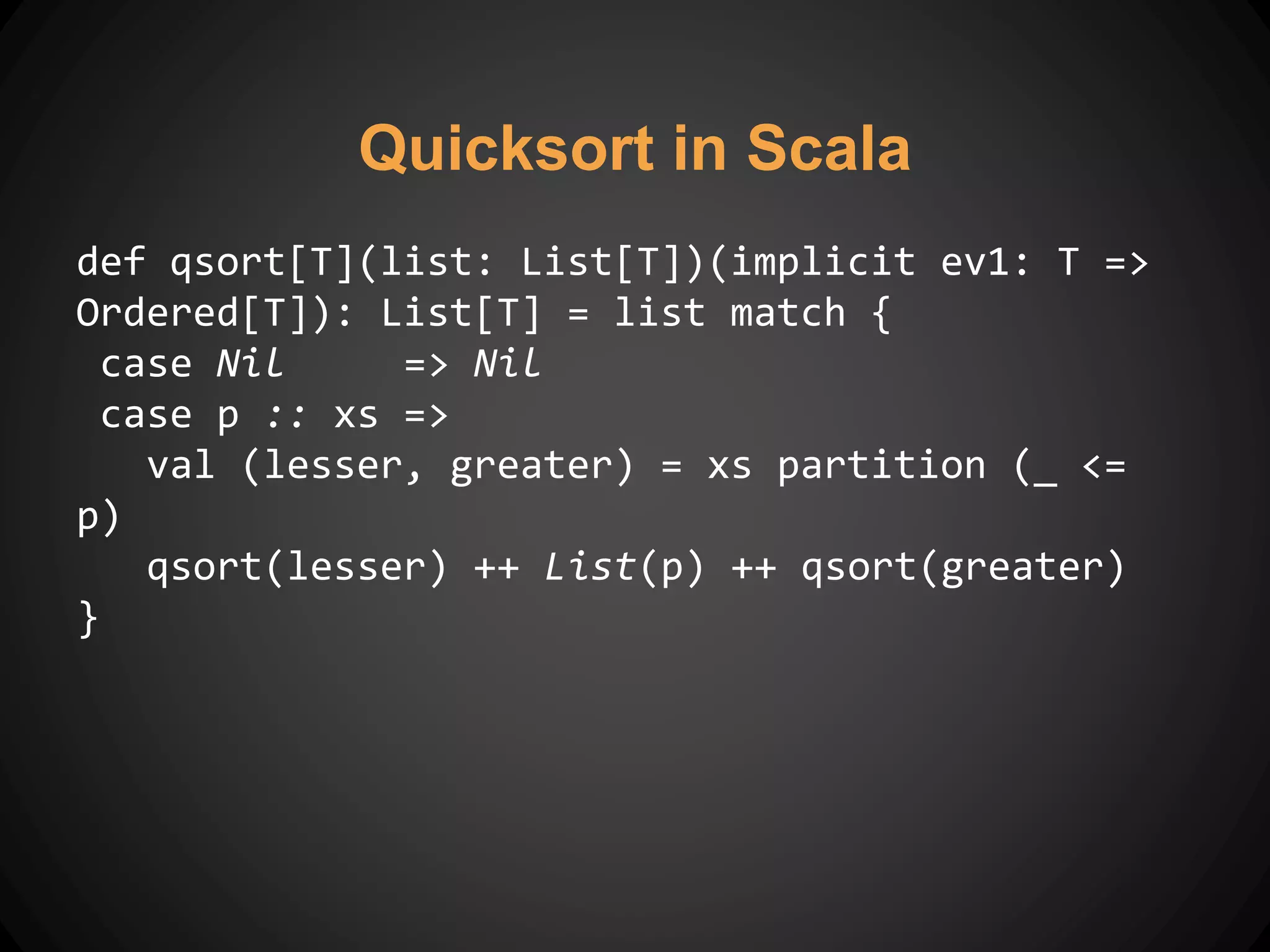 Quicksort in Scala
def qsort[T](list: List[T])(implicit ev1: T =>
Ordered[T]): List[T] = list match {
case Nil => Nil
case p :: xs =>
val (lesser, greater) = xs partition (_ <=
p)
qsort(lesser) ++ List(p) ++ qsort(greater)
}
 