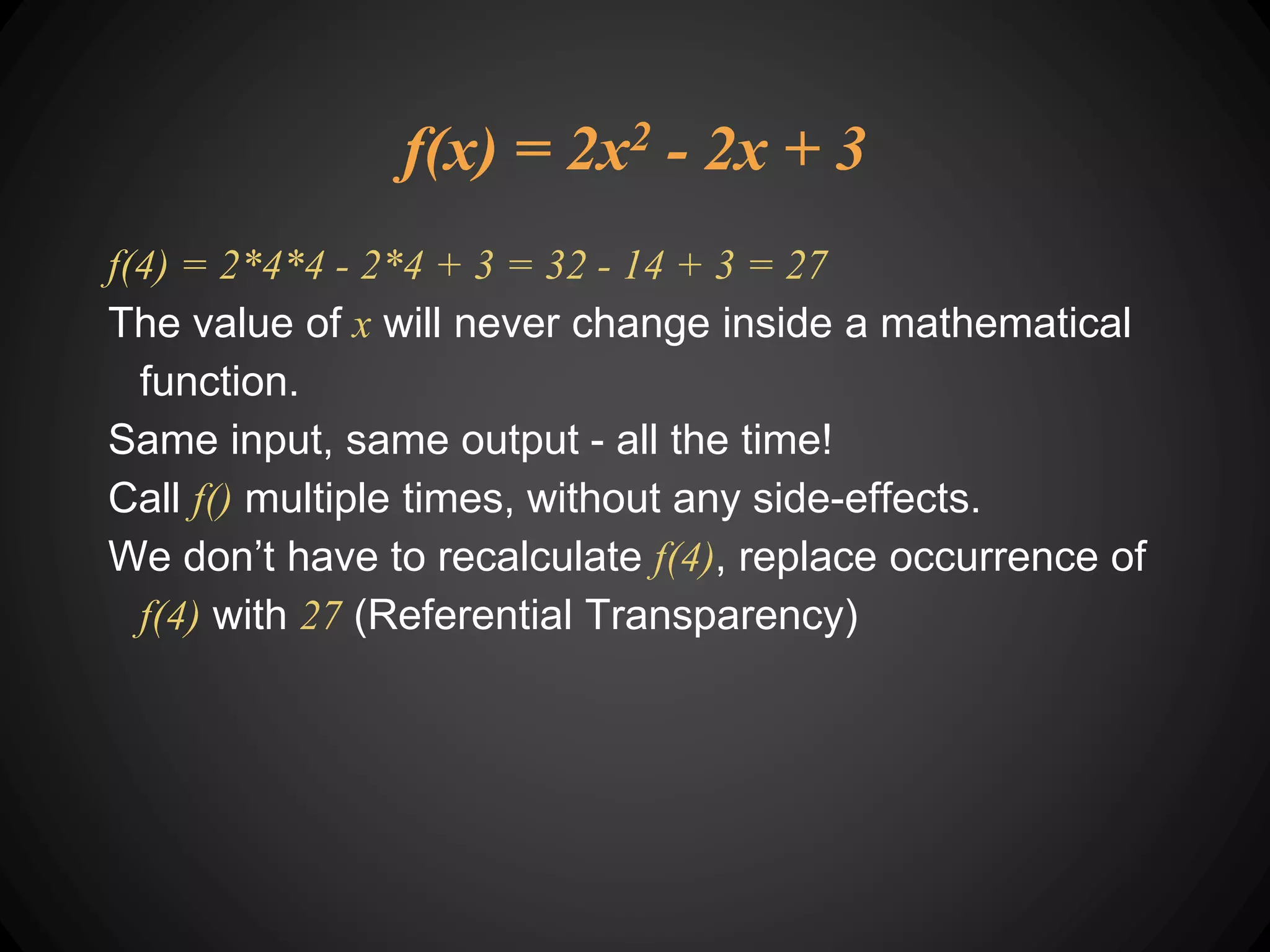 f(x) = 2x2 - 2x + 3
f(4) = 2*4*4 - 2*4 + 3 = 32 - 14 + 3 = 27
The value of x will never change inside a mathematical
function.
Same input, same output - all the time!
Call f() multiple times, without any side-effects.
We don’t have to recalculate f(4), replace occurrence of
f(4) with 27 (Referential Transparency)
 