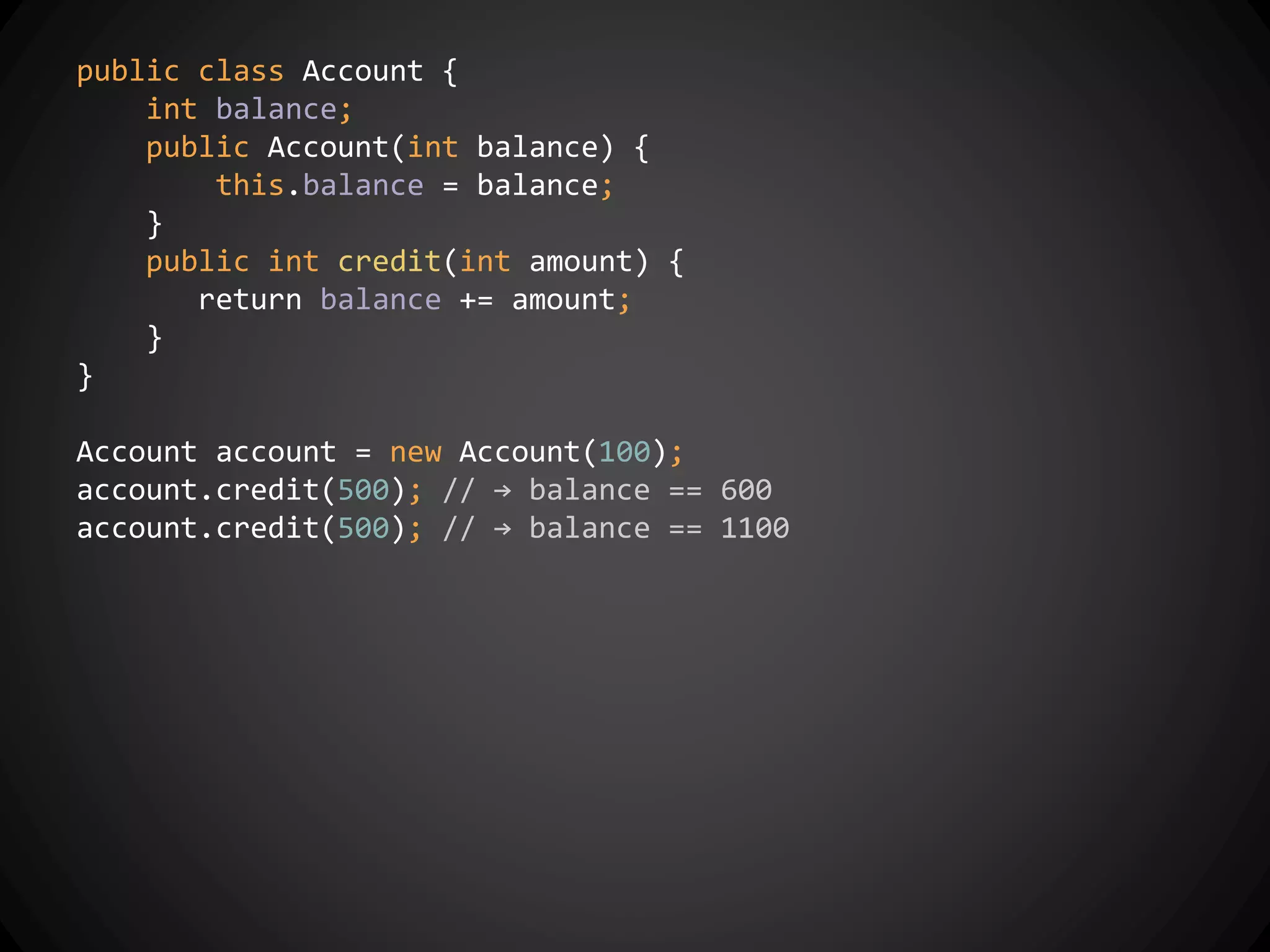 public class Account {
int balance;
public Account(int balance) {
this.balance = balance;
}
public int credit(int amount) {
return balance += amount;
}
}
Account account = new Account(100);
account.credit(500); // → balance == 600
account.credit(500); // → balance == 1100
 