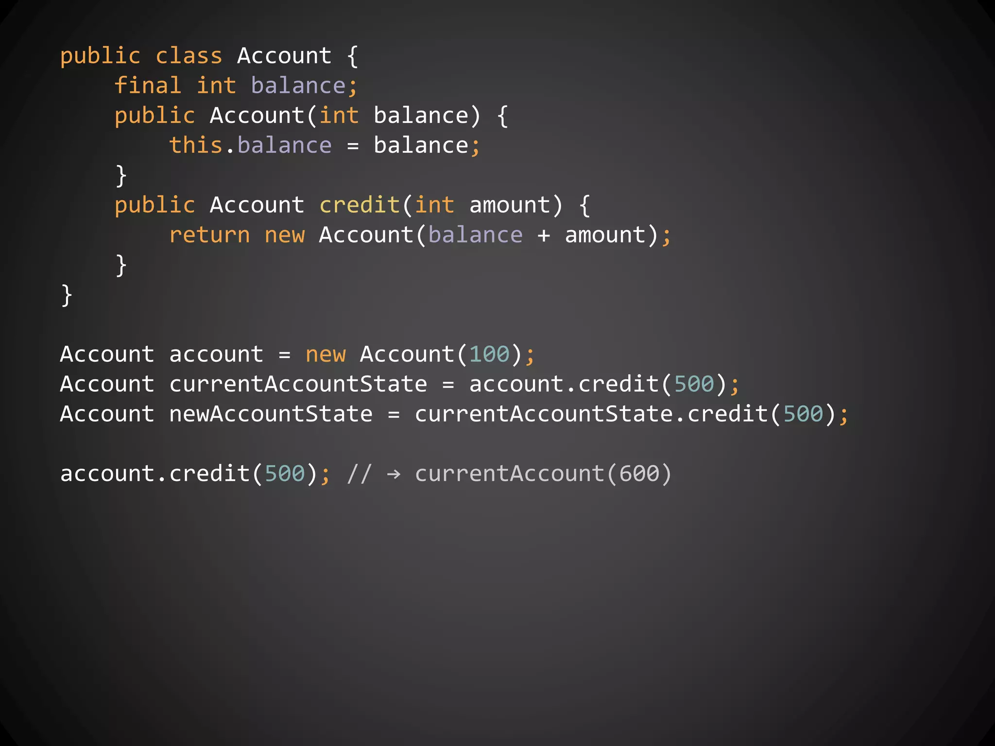 public class Account {
final int balance;
public Account(int balance) {
this.balance = balance;
}
public Account credit(int amount) {
return new Account(balance + amount);
}
}
Account account = new Account(100);
Account currentAccountState = account.credit(500);
Account newAccountState = currentAccountState.credit(500);
account.credit(500); // → currentAccount(600)
 