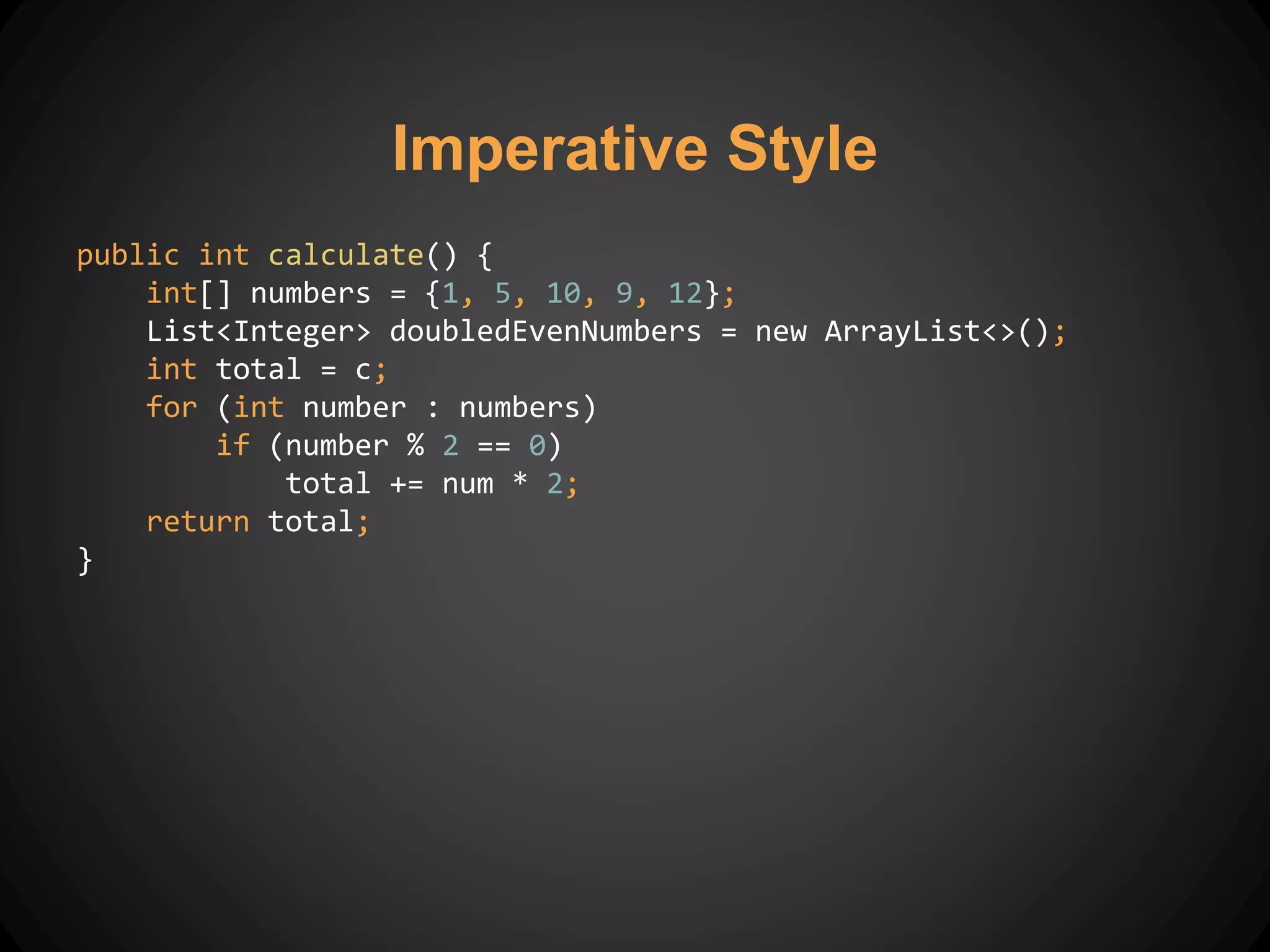 public int calculate() {
int[] numbers = {1, 5, 10, 9, 12};
List<Integer> doubledEvenNumbers = new ArrayList<>();
int total = c;
for (int number : numbers)
if (number % 2 == 0)
total += num * 2;
return total;
}
Imperative Style
 