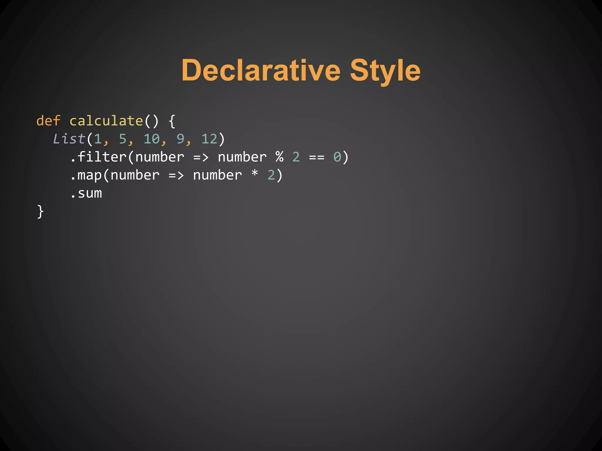 Declarative Style
def calculate() {
List(1, 5, 10, 9, 12)
.filter(number => number % 2 == 0)
.map(number => number * 2)
.sum
}
 