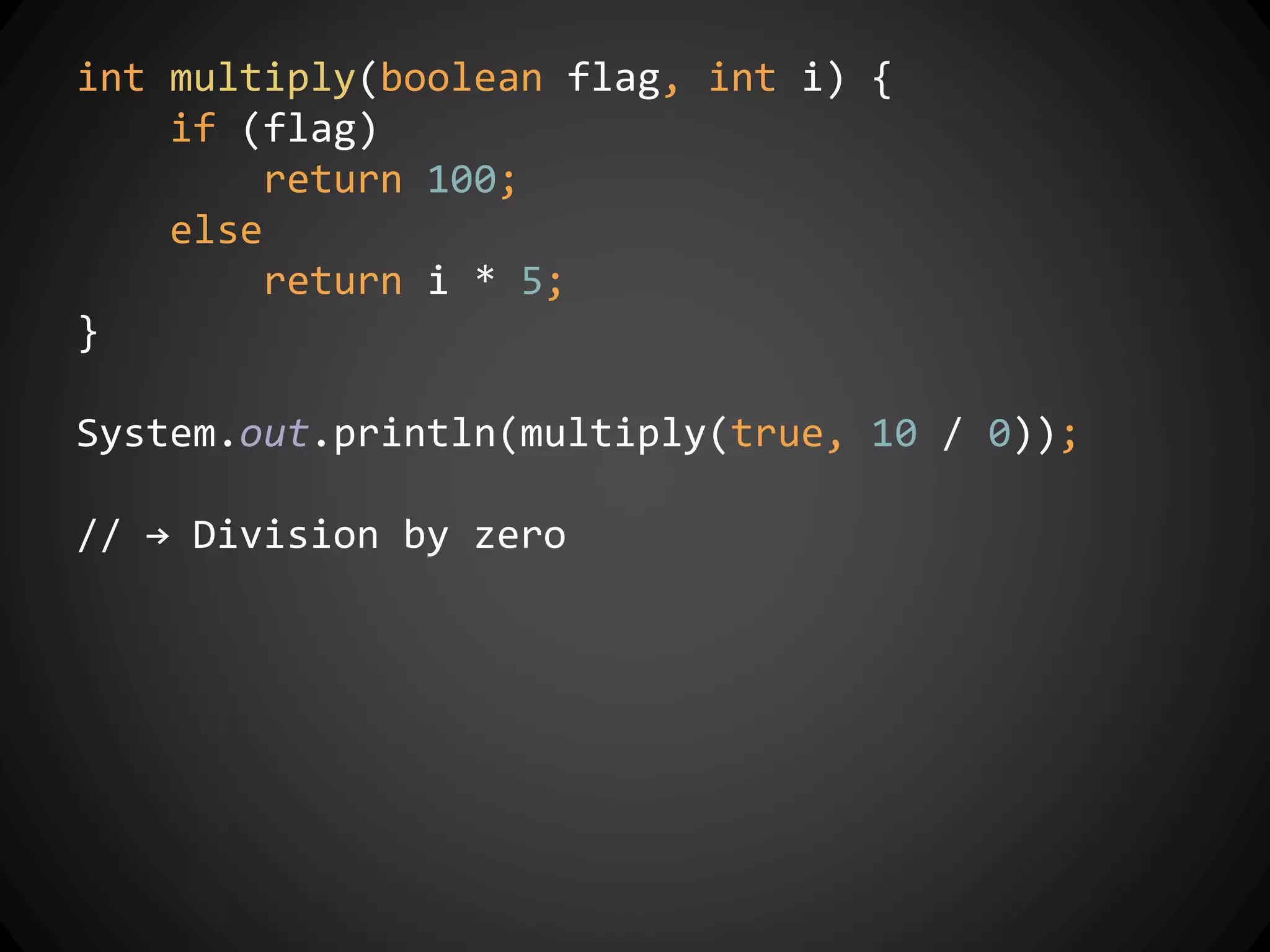 int multiply(boolean flag, int i) {
if (flag)
return 100;
else
return i * 5;
}
System.out.println(multiply(true, 10 / 0));
// → Division by zero
 