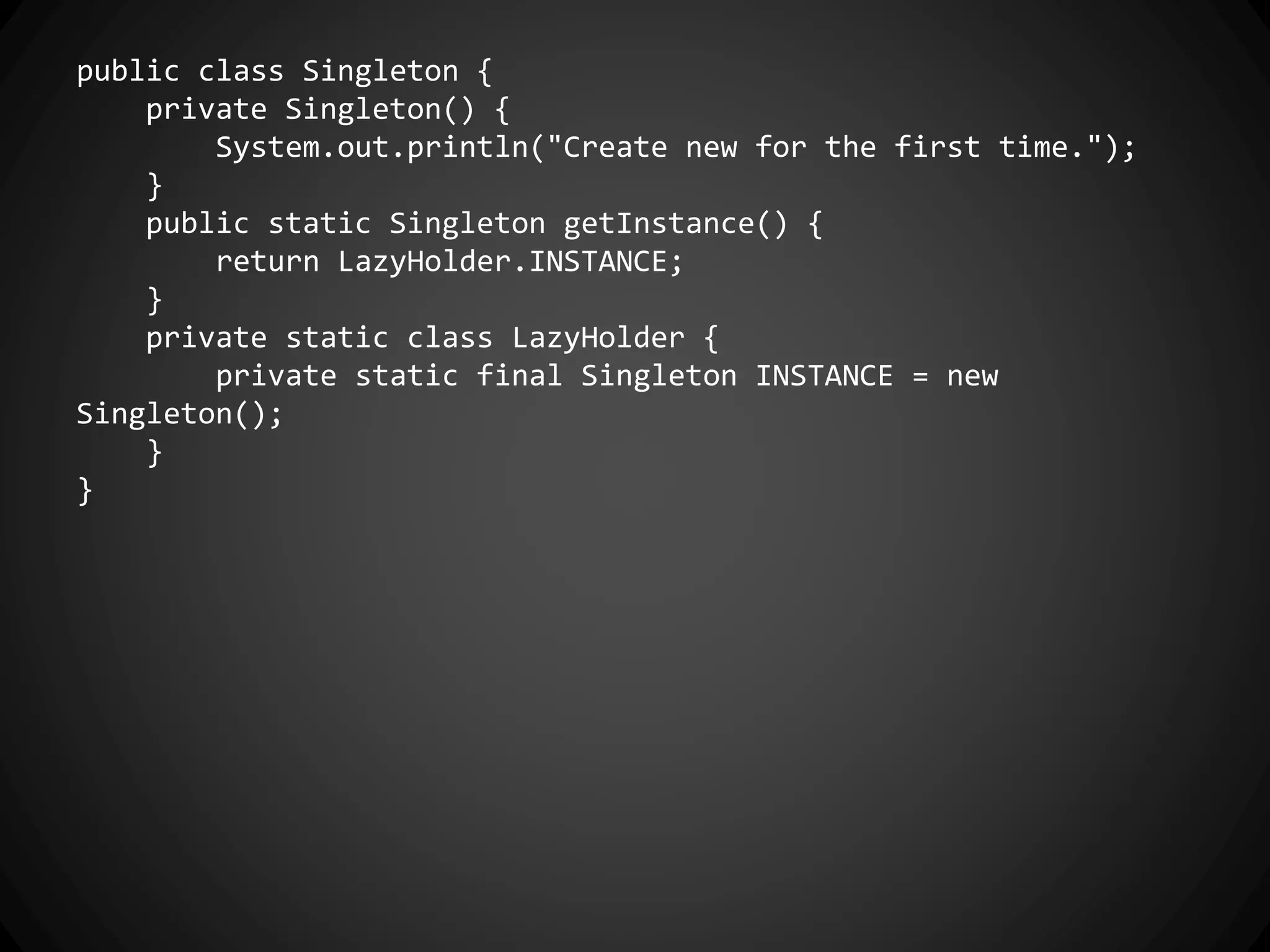 public class Singleton {
private Singleton() {
System.out.println("Create new for the first time.");
}
public static Singleton getInstance() {
return LazyHolder.INSTANCE;
}
private static class LazyHolder {
private static final Singleton INSTANCE = new
Singleton();
}
}
 