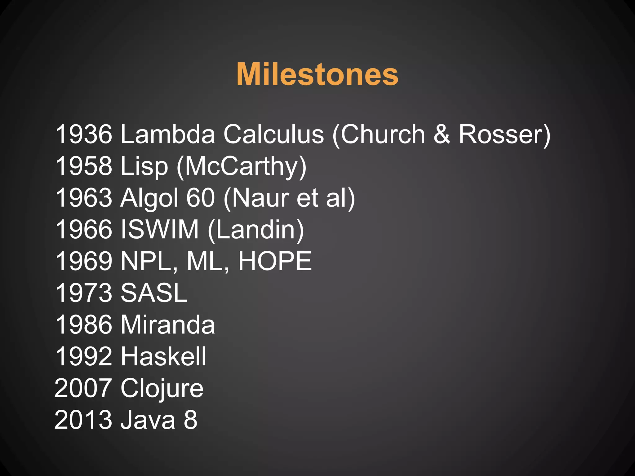 Milestones
1936 Lambda Calculus (Church & Rosser)
1958 Lisp (McCarthy)
1963 Algol 60 (Naur et al)
1966 ISWIM (Landin)
1969 NPL, ML, HOPE
1973 SASL
1986 Miranda
1992 Haskell
2007 Clojure
2013 Java 8
 