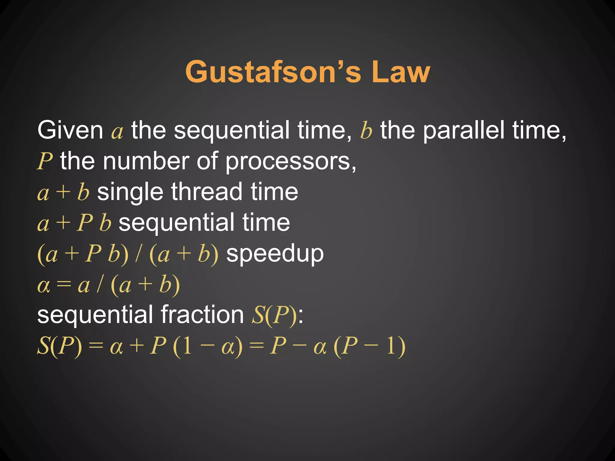 Gustafson’s Law
Given a the sequential time, b the parallel time,
P the number of processors,
a + b single thread time
a + P b sequential time
(a + P b) / (a + b) speedup
α = a / (a + b)
sequential fraction S(P):
S(P) = α + P (1 − α) = P − α (P − 1)
 