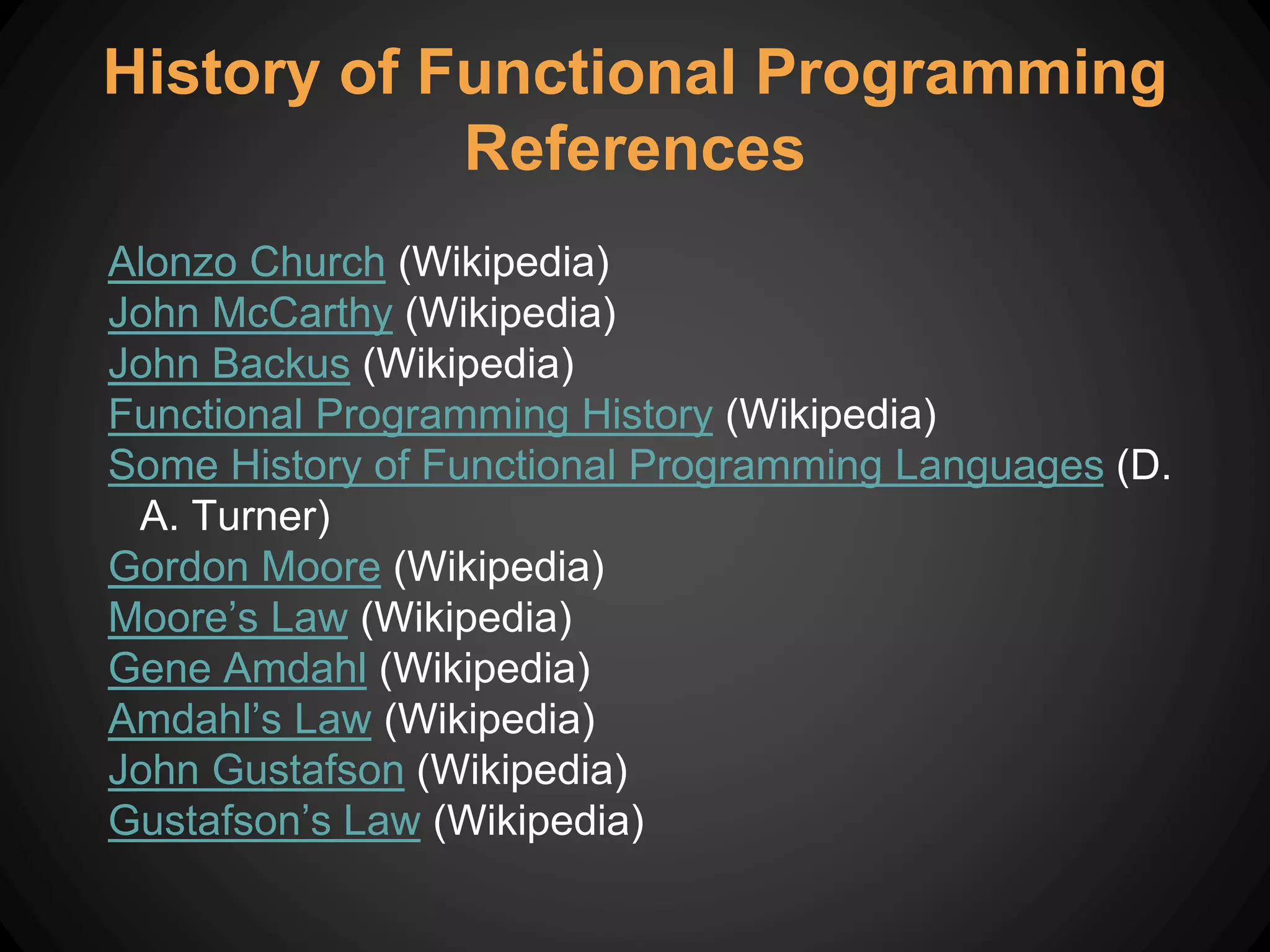 Alonzo Church (Wikipedia)
John McCarthy (Wikipedia)
John Backus (Wikipedia)
Functional Programming History (Wikipedia)
Some History of Functional Programming Languages (D.
A. Turner)
Gordon Moore (Wikipedia)
Moore’s Law (Wikipedia)
Gene Amdahl (Wikipedia)
Amdahl’s Law (Wikipedia)
John Gustafson (Wikipedia)
Gustafson’s Law (Wikipedia)
History of Functional Programming
References
 