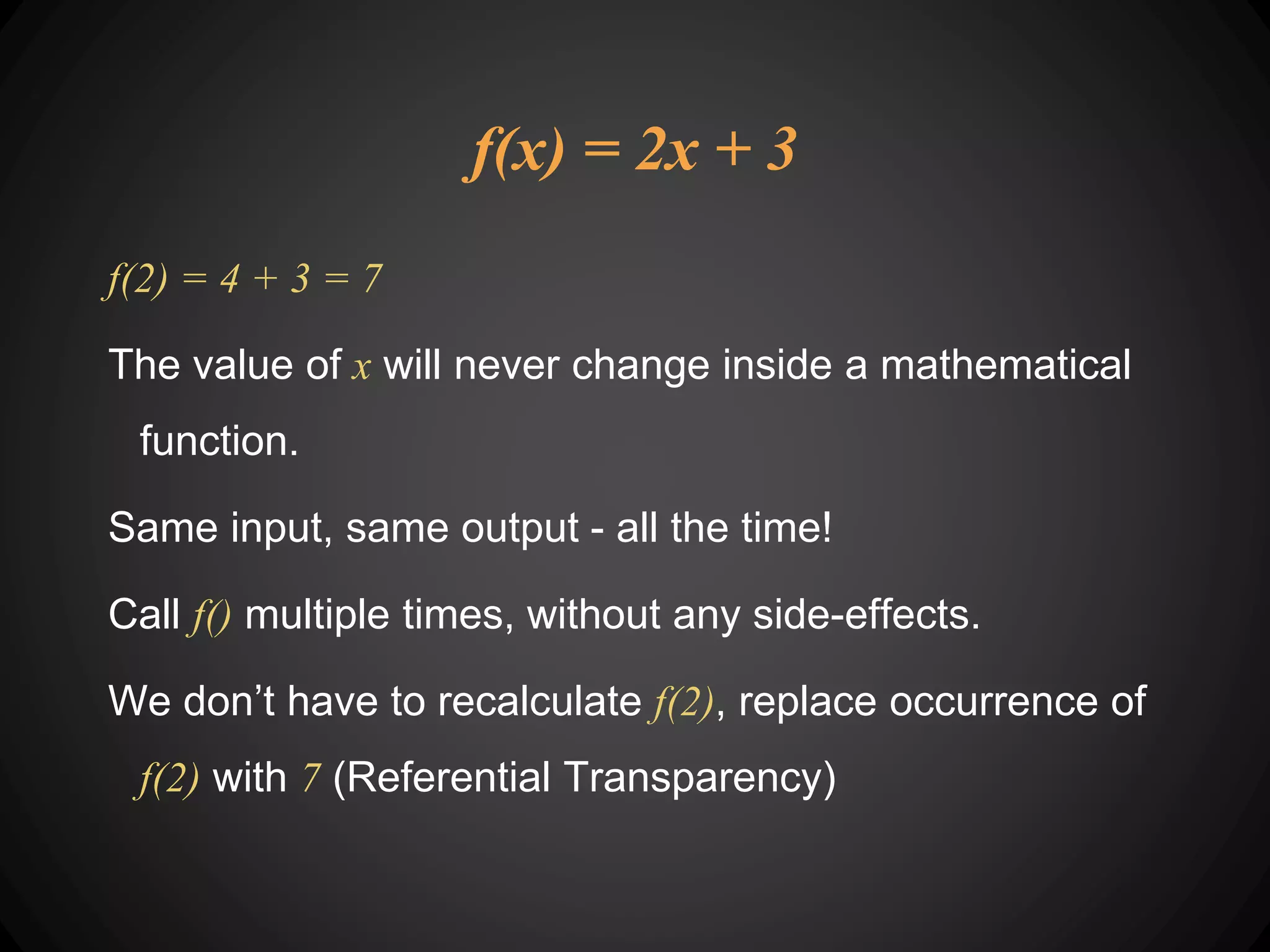 f(x) = 2x + 3
f(2) = 4 + 3 = 7
The value of x will never change inside a mathematical
function.
Same input, same output - all the time!
Call f() multiple times, without any side-effects.
We don’t have to recalculate f(2), replace occurrence of
f(2) with 7 (Referential Transparency)
 