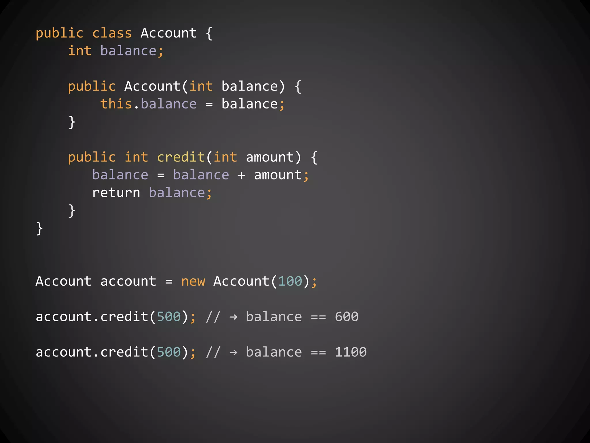 public class Account {
int balance;
public Account(int balance) {
this.balance = balance;
}
public int credit(int amount) {
balance = balance + amount;
return balance;
}
}
Account account = new Account(100);
account.credit(500); // → balance == 600
account.credit(500); // → balance == 1100
 