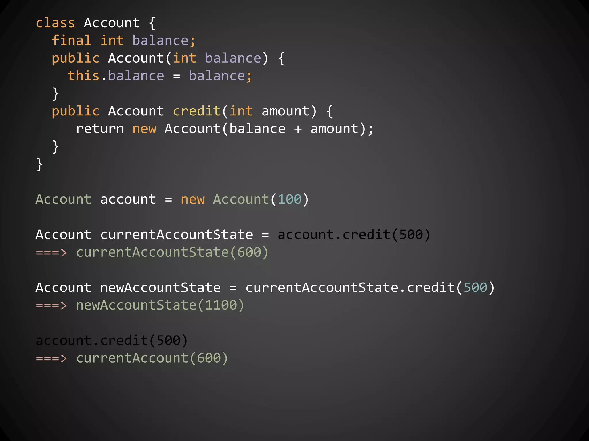 class Account {
final int balance;
public Account(int balance) {
this.balance = balance;
}
public Account credit(int amount) {
return new Account(balance + amount);
}
}
Account account = new Account(100)
Account currentAccountState = account.credit(500)
===> currentAccountState(600)
Account newAccountState = currentAccountState.credit(500)
===> newAccountState(1100)
account.credit(500)
===> currentAccount(600)
 