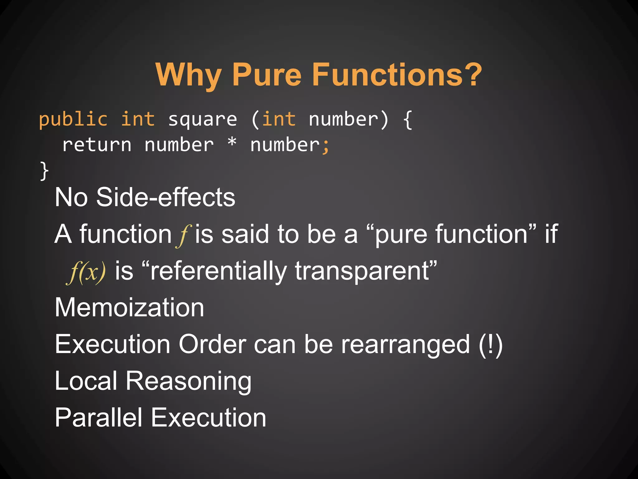 Why Pure Functions?
No Side-effects
A function f is said to be a “pure function” if
f(x) is “referentially transparent”
Memoization
Execution Order can be rearranged (!)
Local Reasoning
Parallel Execution
public int square (int number) {
return number * number;
}
 