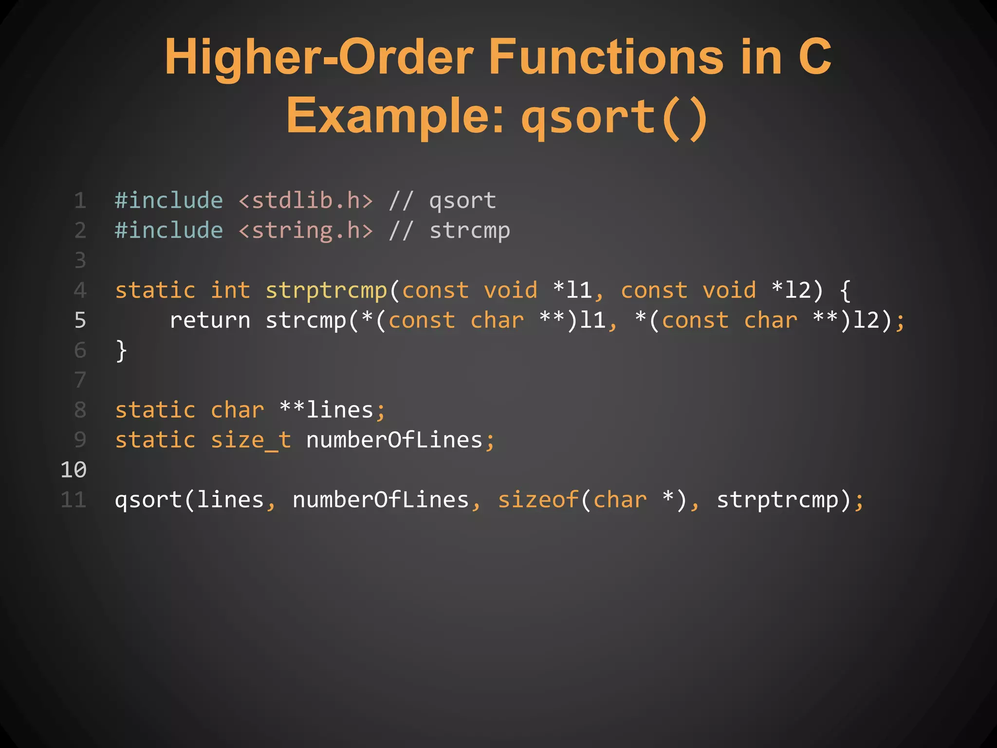 1 #include <stdlib.h> // qsort
2 #include <string.h> // strcmp
3
4 static int strptrcmp(const void *l1, const void *l2) {
5 return strcmp(*(const char **)l1, *(const char **)l2);
6 }
7
8 static char **lines;
9 static size_t numberOfLines;
10
11 qsort(lines, numberOfLines, sizeof(char *), strptrcmp);
Higher-Order Functions in C
Example: qsort()
 