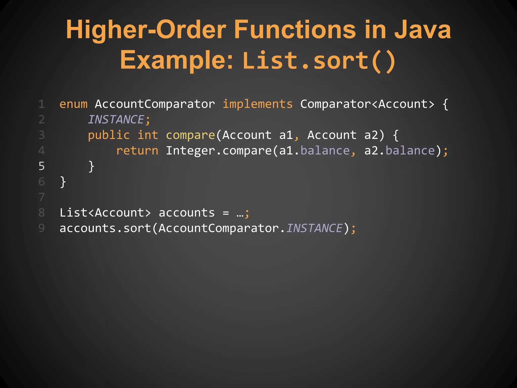 1 enum AccountComparator implements Comparator<Account> {
2 INSTANCE;
3 public int compare(Account a1, Account a2) {
4 return Integer.compare(a1.balance, a2.balance);
5 }
6 }
7
8 List<Account> accounts = …;
9 accounts.sort(AccountComparator.INSTANCE);
Higher-Order Functions in Java
Example: List.sort()
 
