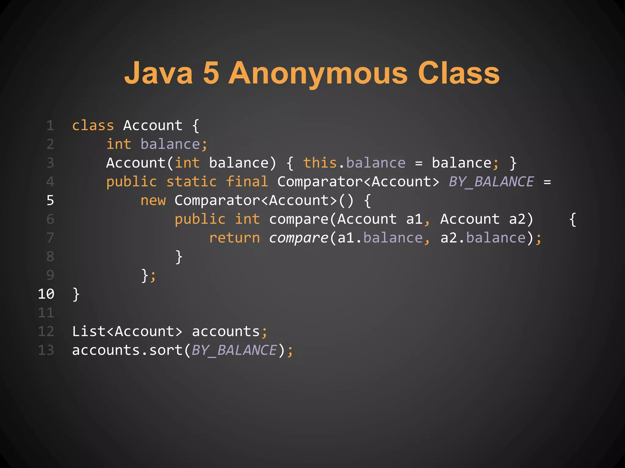1 class Account {
2 int balance;
3 Account(int balance) { this.balance = balance; }
4 public static final Comparator<Account> BY_BALANCE =
5 new Comparator<Account>() {
6 public int compare(Account a1, Account a2) {
7 return compare(a1.balance, a2.balance);
8 }
9 };
10 }
11
12 List<Account> accounts;
13 accounts.sort(BY_BALANCE);
Java 5 Anonymous Class
 