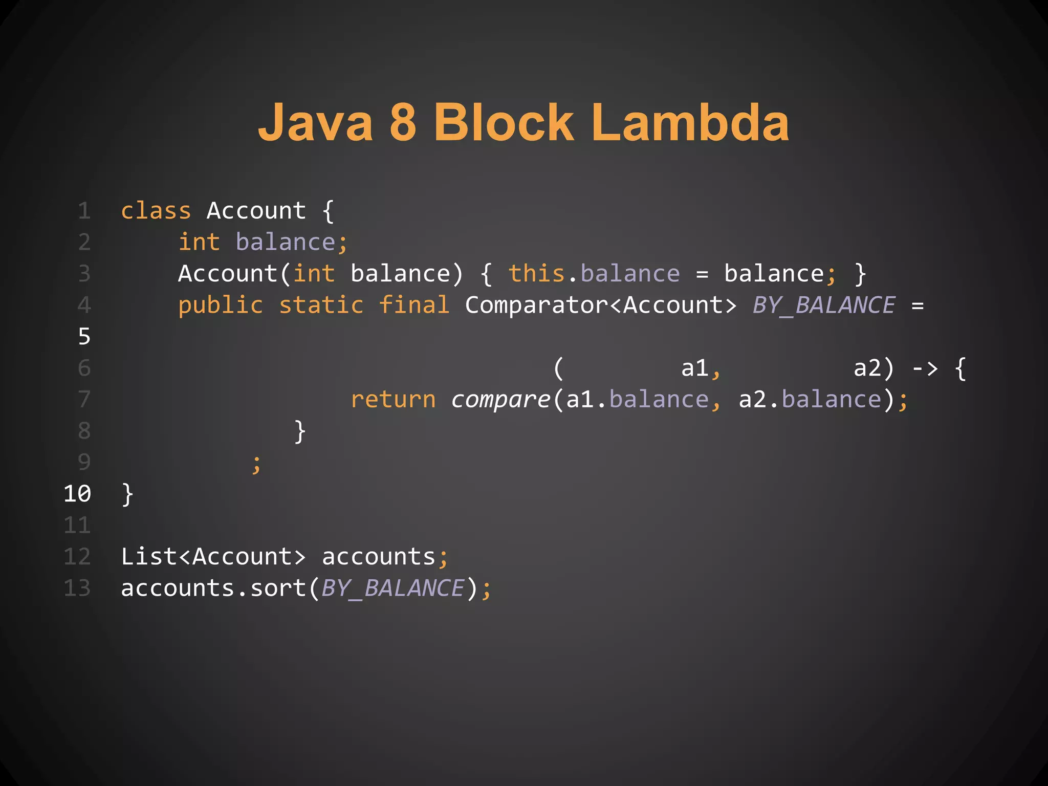 1 class Account {
2 int balance;
3 Account(int balance) { this.balance = balance; }
4 public static final Comparator<Account> BY_BALANCE =
5
6 ( a1, a2) -> {
7 return compare(a1.balance, a2.balance);
8 }
9 ;
10 }
11
12 List<Account> accounts;
13 accounts.sort(BY_BALANCE);
Java 8 Block Lambda
 