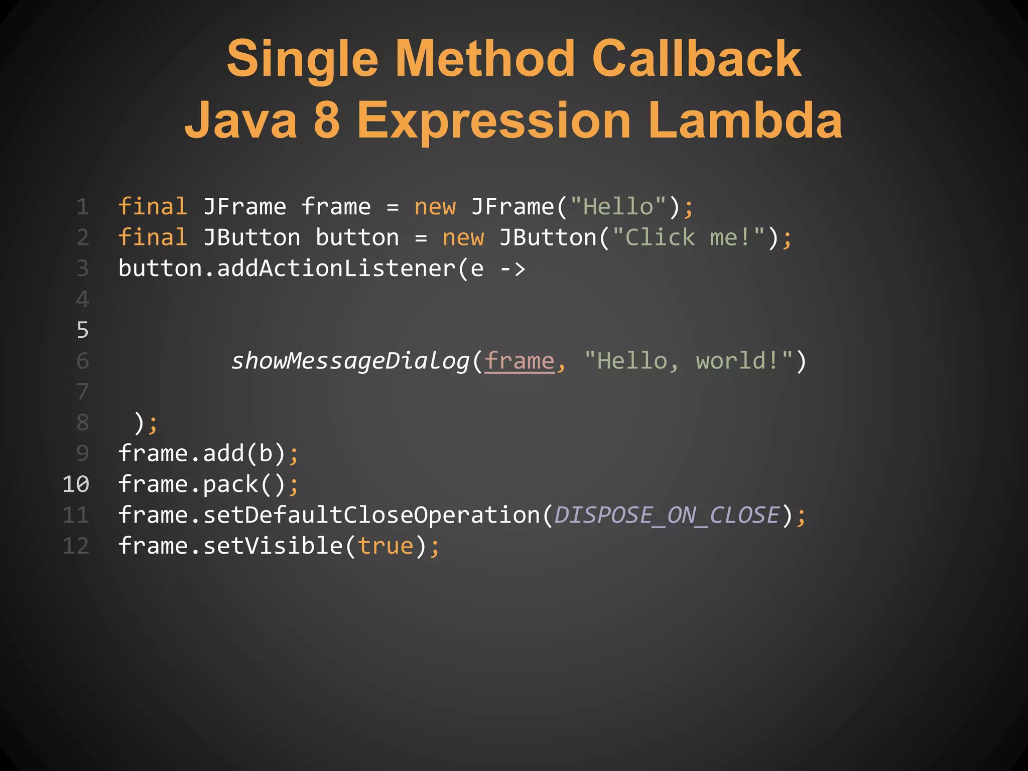 1 final JFrame frame = new JFrame("Hello");
2 final JButton button = new JButton("Click me!");
3 button.addActionListener(e ->
4
5
6 showMessageDialog(frame, "Hello, world!")
7
8 );
9 frame.add(b);
10 frame.pack();
11 frame.setDefaultCloseOperation(DISPOSE_ON_CLOSE);
12 frame.setVisible(true);
Single Method Callback
Java 8 Expression Lambda
 
