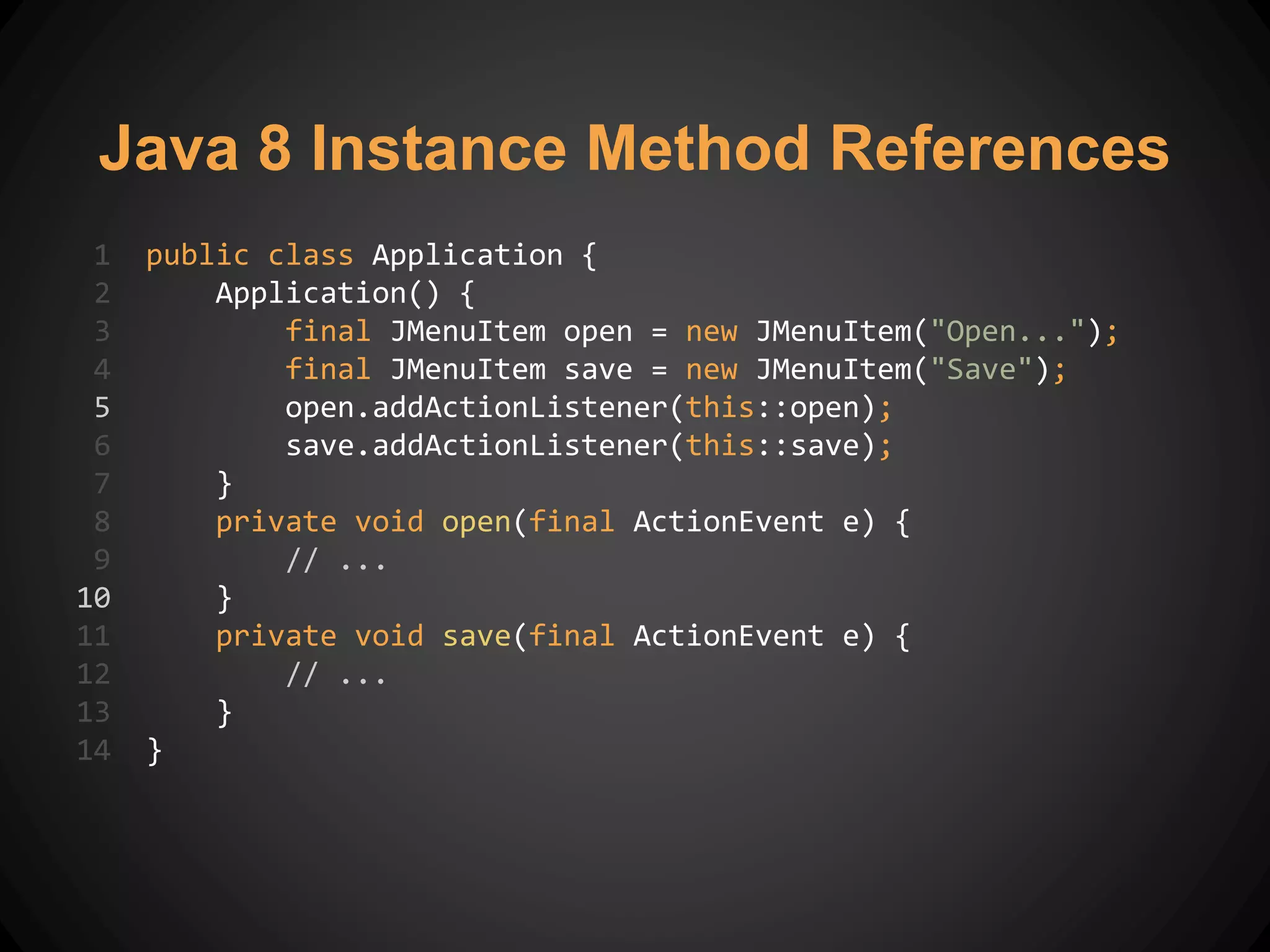 Java 8 Instance Method References
1 public class Application {
2 Application() {
3 final JMenuItem open = new JMenuItem("Open...");
4 final JMenuItem save = new JMenuItem("Save");
5 open.addActionListener(this::open);
6 save.addActionListener(this::save);
7 }
8 private void open(final ActionEvent e) {
9 // ...
10 }
11 private void save(final ActionEvent e) {
12 // ...
13 }
14 }
 