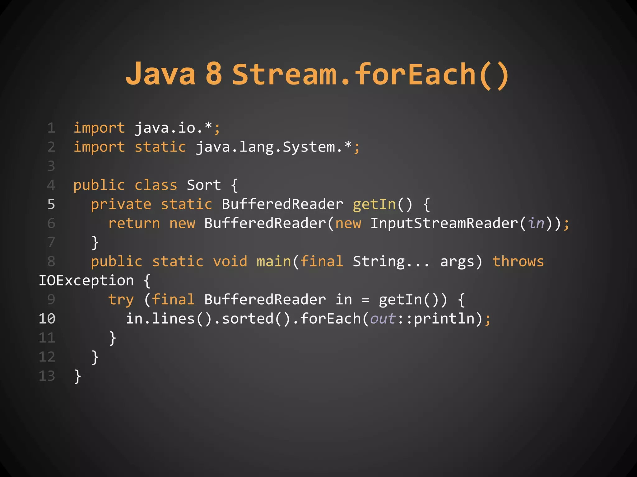 Java 8 Stream.forEach()
1 import java.io.*;
2 import static java.lang.System.*;
3
4 public class Sort {
5 private static BufferedReader getIn() {
6 return new BufferedReader(new InputStreamReader(in));
7 }
8 public static void main(final String... args) throws
IOException {
9 try (final BufferedReader in = getIn()) {
10 in.lines().sorted().forEach(out::println);
11 }
12 }
13 }
 