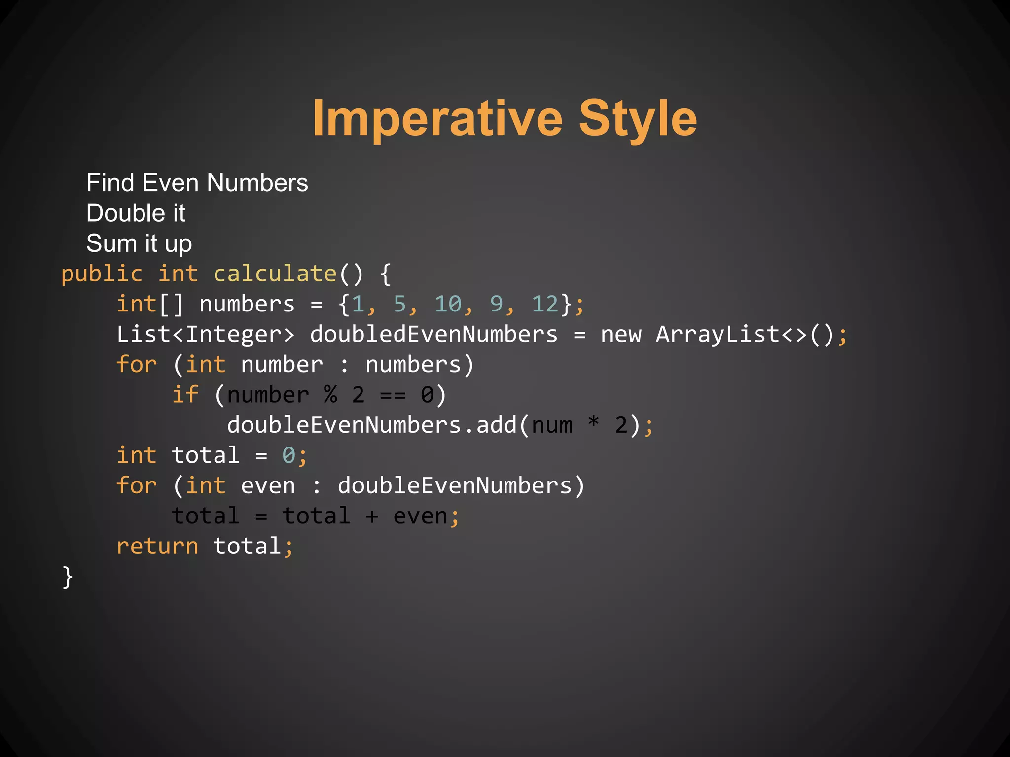 Find Even Numbers
Double it
Sum it up
public int calculate() {
int[] numbers = {1, 5, 10, 9, 12};
List<Integer> doubledEvenNumbers = new ArrayList<>();
for (int number : numbers)
if (number % 2 == 0)
doubleEvenNumbers.add(num * 2);
int total = 0;
for (int even : doubleEvenNumbers)
total = total + even;
return total;
}
Imperative Style
 