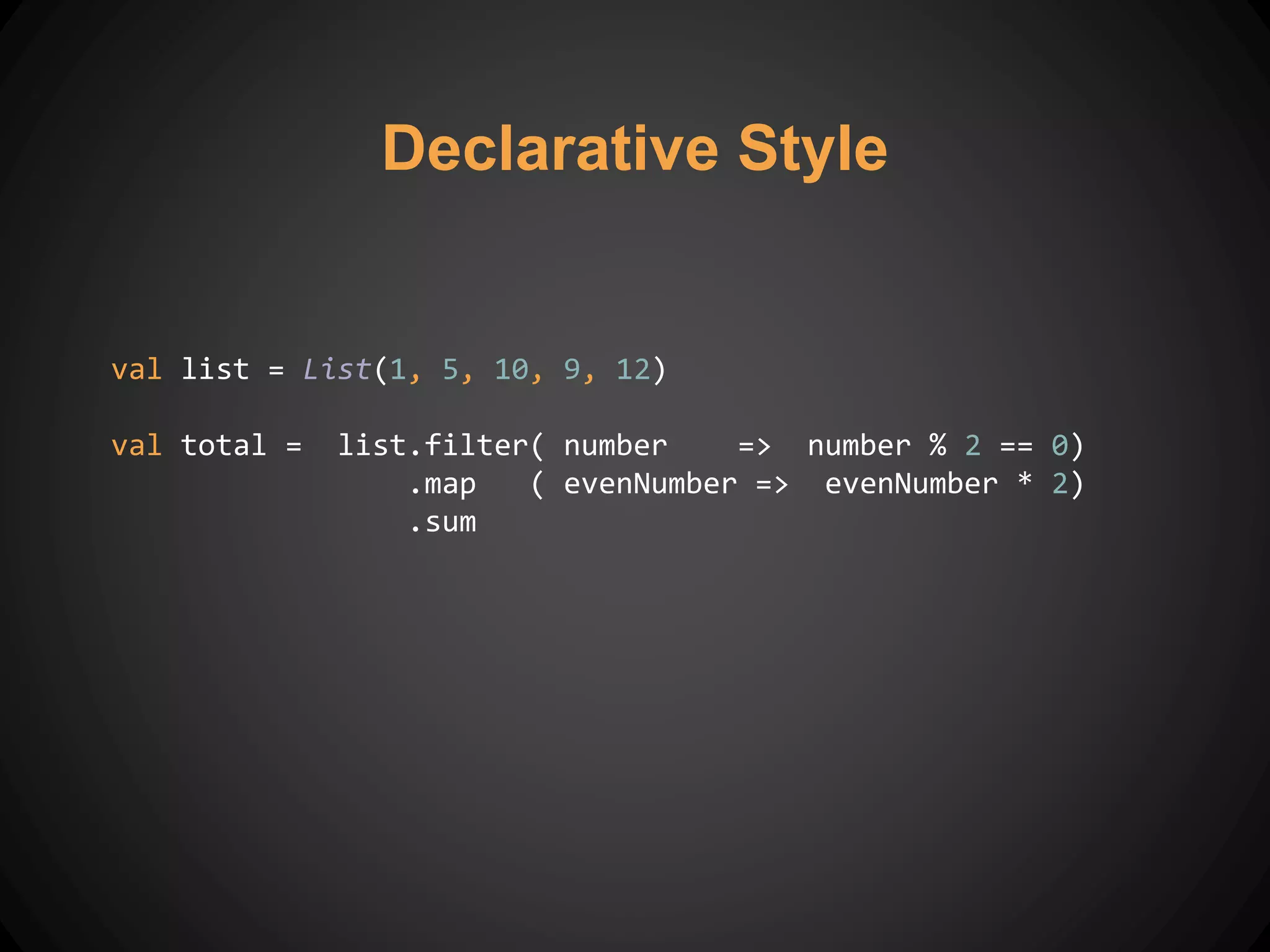 Declarative Style
val list = List(1, 5, 10, 9, 12)
val total = list.filter( number => number % 2 == 0)
.map ( evenNumber => evenNumber * 2)
.sum
 