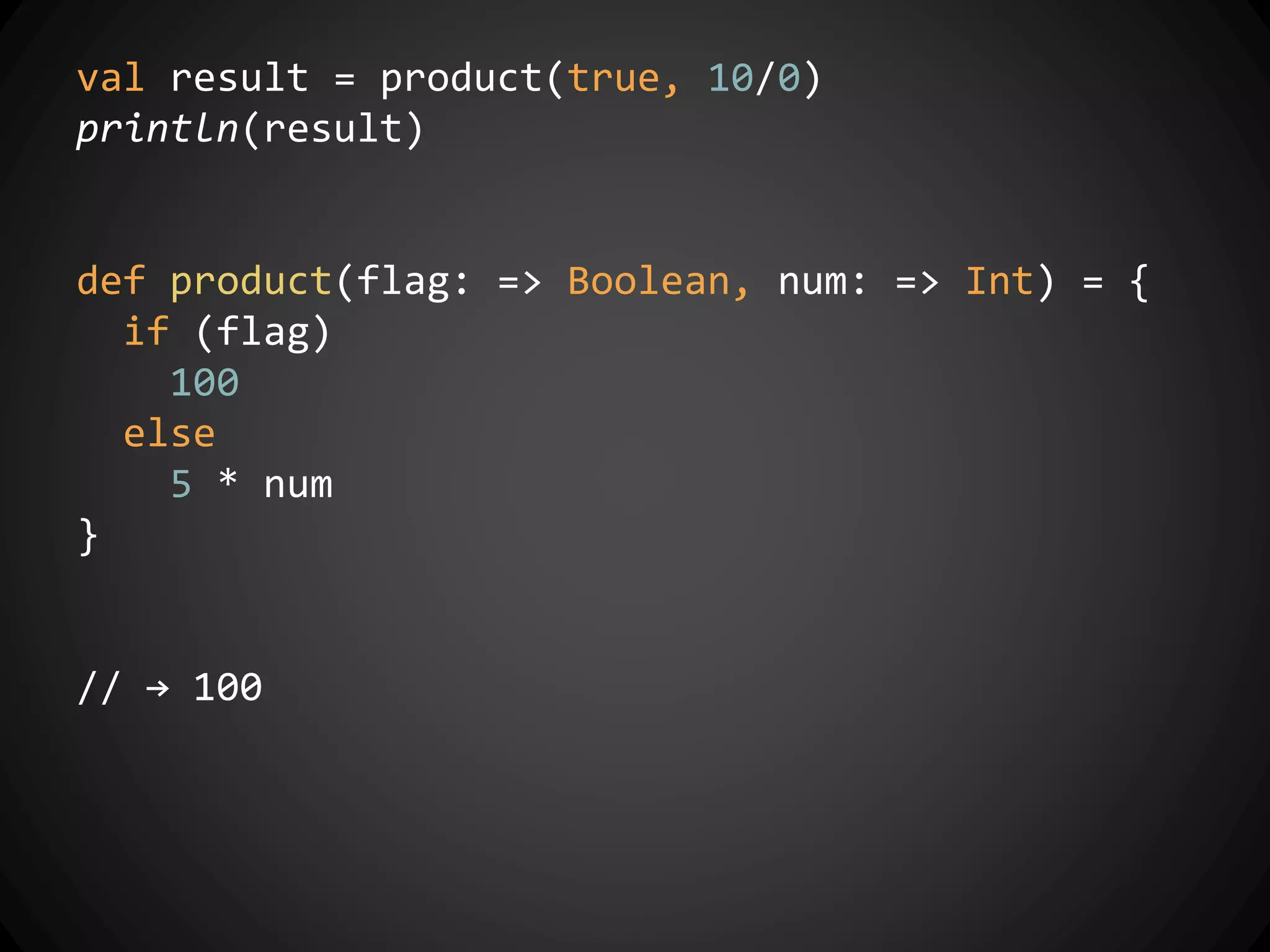 val result = product(true, 10/0)
println(result)
def product(flag: => Boolean, num: => Int) = {
if (flag)
100
else
5 * num
}
// → 100
 