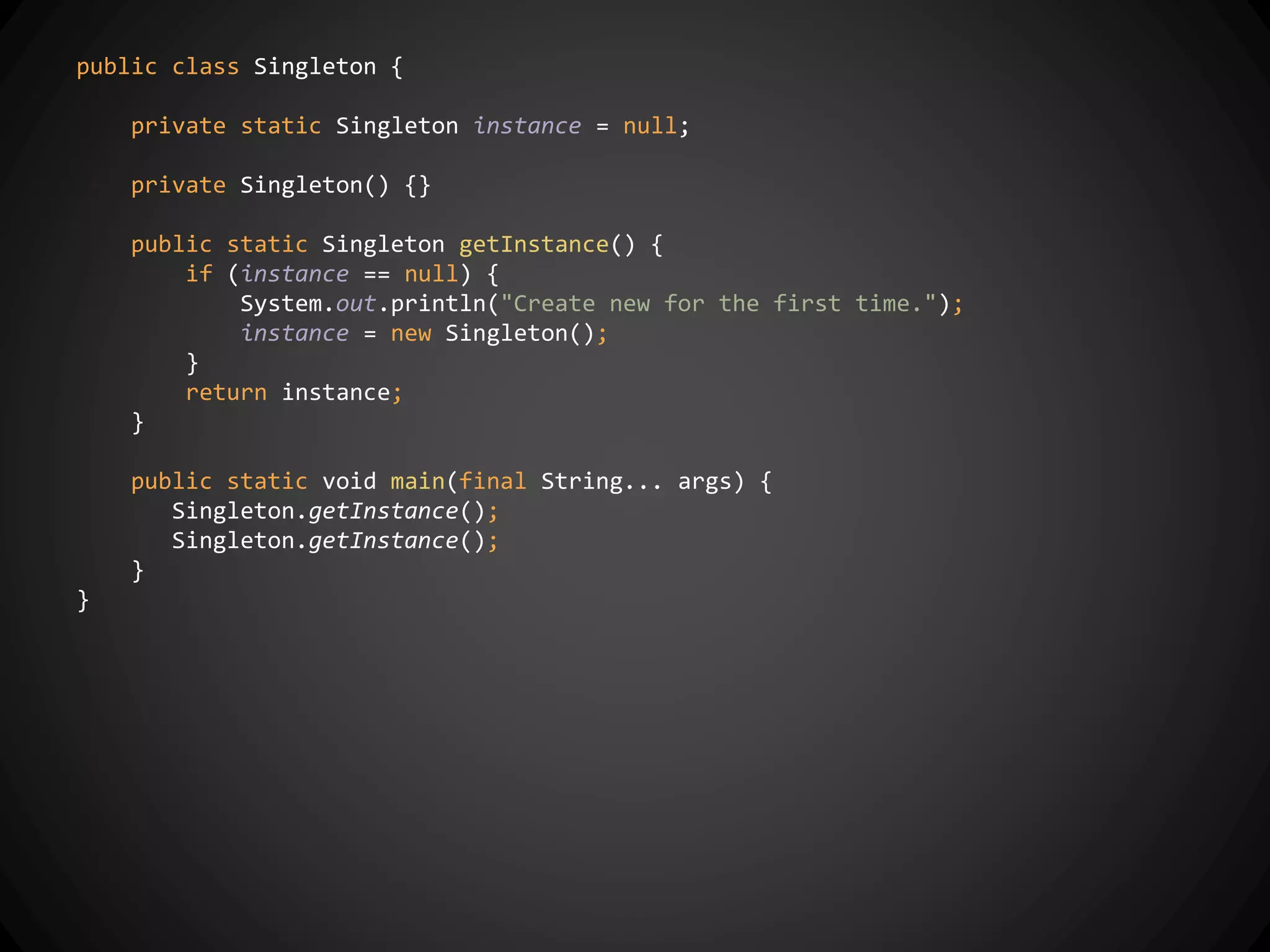 public class Singleton {
private static Singleton instance = null;
private Singleton() {}
public static Singleton getInstance() {
if (instance == null) {
System.out.println("Create new for the first time.");
instance = new Singleton();
}
return instance;
}
public static void main(final String... args) {
Singleton.getInstance();
Singleton.getInstance();
}
}
 