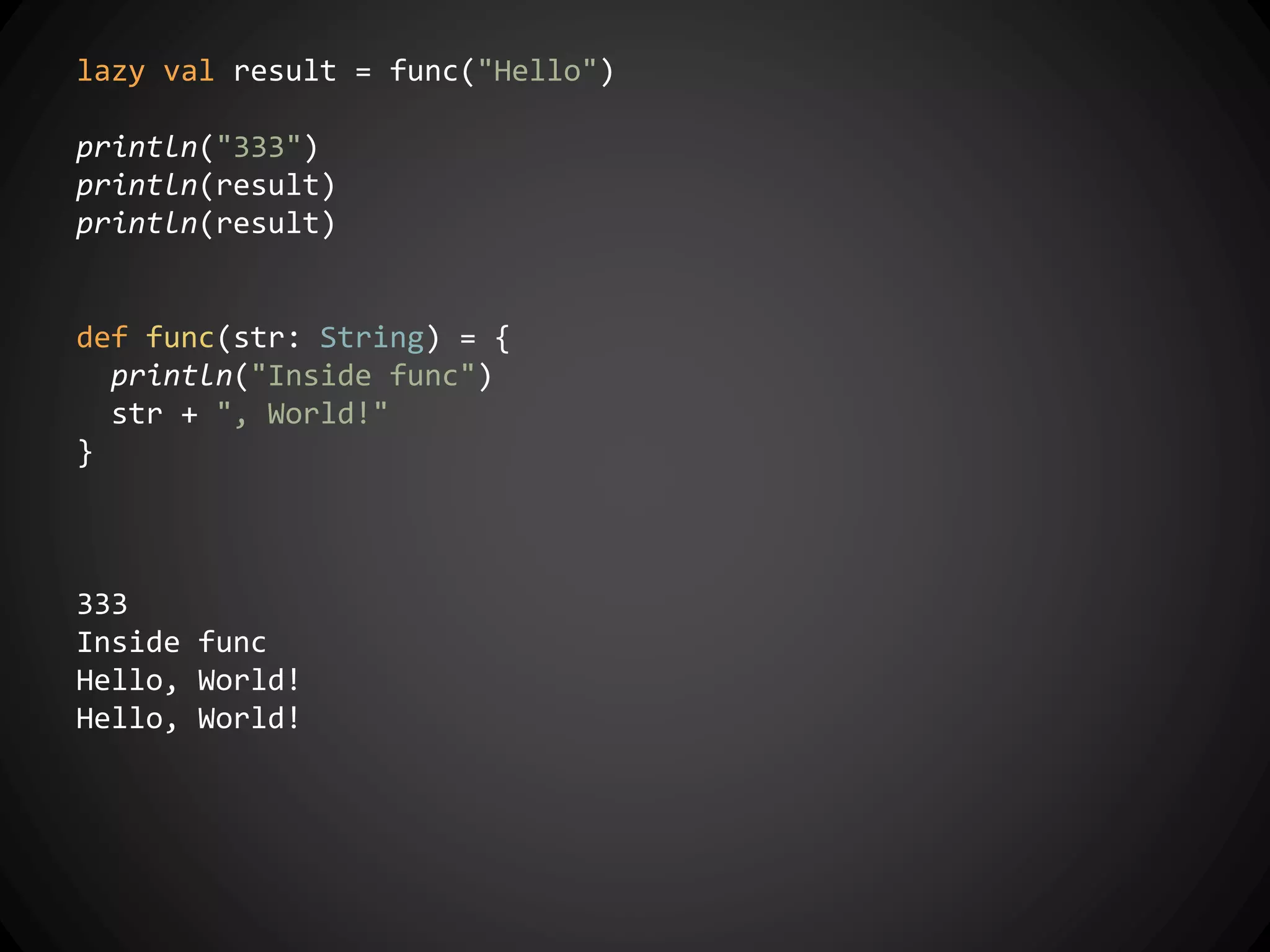 lazy val result = func("Hello")
println("333")
println(result)
println(result)
def func(str: String) = {
println("Inside func")
str + ", World!"
}
333
Inside func
Hello, World!
Hello, World!
 