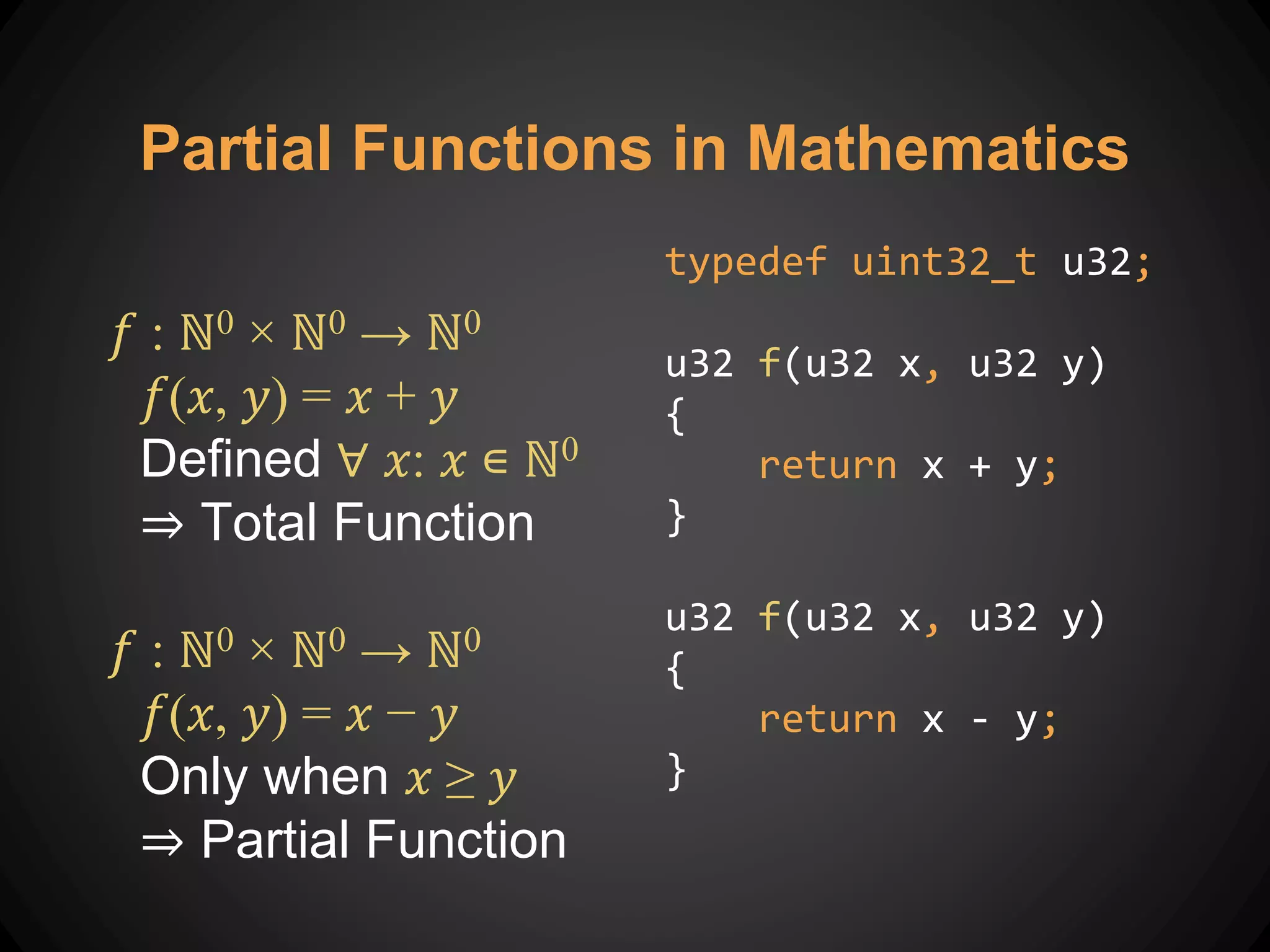 𝑓 : ℕ0 × ℕ0 → ℕ0
𝑓(𝑥, 𝑦) = 𝑥 + 𝑦
Defined ∀ 𝑥: 𝑥 ∊ ℕ0
⇒ Total Function
𝑓 : ℕ0 × ℕ0 → ℕ0
𝑓(𝑥, 𝑦) = 𝑥 − 𝑦
Only when 𝑥 ≥ 𝑦
⇒ Partial Function
Partial Functions in Mathematics
typedef uint32_t u32;
u32 f(u32 x, u32 y)
{
return x + y;
}
u32 f(u32 x, u32 y)
{
return x - y;
}
 