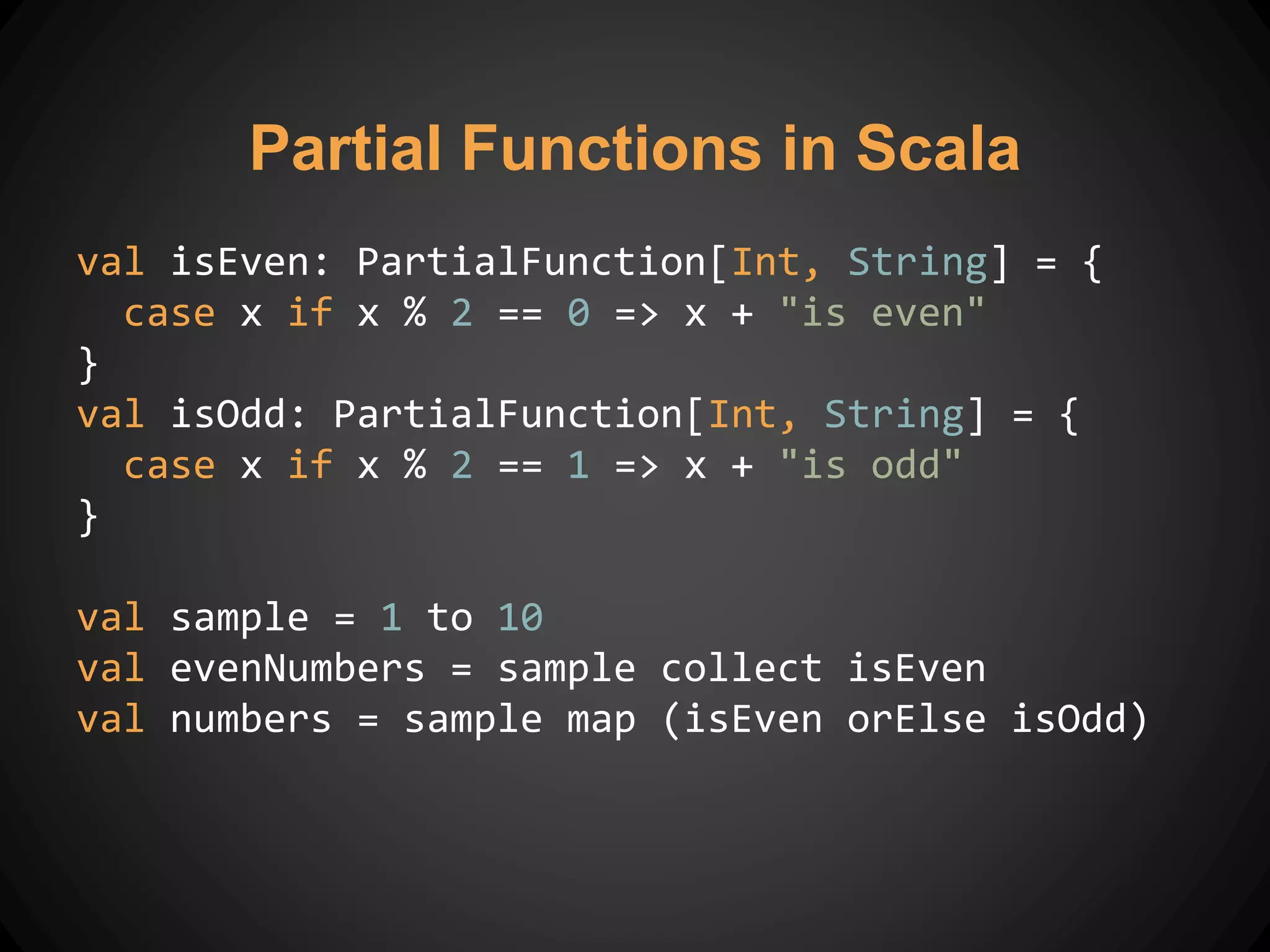 Partial Functions in Scala
val isEven: PartialFunction[Int, String] = {
case x if x % 2 == 0 => x + "is even"
}
val isOdd: PartialFunction[Int, String] = {
case x if x % 2 == 1 => x + "is odd"
}
val sample = 1 to 10
val evenNumbers = sample collect isEven
val numbers = sample map (isEven orElse isOdd)
 
