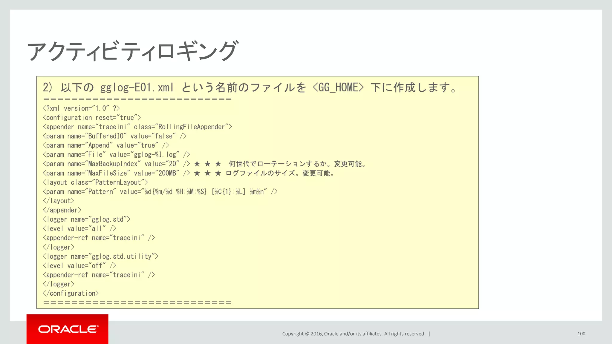 Copyright © 2016, Oracle and/or its affiliates. All rights reserved. |
アクティビティロギング
100
2) 以下の gglog-E01.xml という名前のファイルを <GG_HOME> 下に作成します。
＝＝＝＝＝＝＝＝＝＝＝＝＝＝＝＝＝＝＝＝＝＝＝＝＝＝＝
<?xml version="1.0" ?>
<configuration reset="true">
<appender name="traceini" class="RollingFileAppender">
<param name="BufferedIO" value="false" />
<param name="Append" value="true" />
<param name="File" value="gglog-%I.log" />
<param name="MaxBackupIndex" value="20" /> ★ ★ ★ 何世代でローテーションするか。変更可能。
<param name="MaxFileSize" value="200MB" /> ★ ★ ★ ログファイルのサイズ。変更可能。
<layout class="PatternLayout">
<param name="Pattern" value="%d{%m/%d %H:%M:%S} [%C{1}:%L] %m%n" />
</layout>
</appender>
<logger name="gglog.std">
<level value="all" />
<appender-ref name="traceini" />
</logger>
<logger name="gglog.std.utility">
<level value="off" />
<appender-ref name="traceini" />
</logger>
</configuration>
＝＝＝＝＝＝＝＝＝＝＝＝＝＝＝＝＝＝＝＝＝＝＝＝＝＝＝
 
