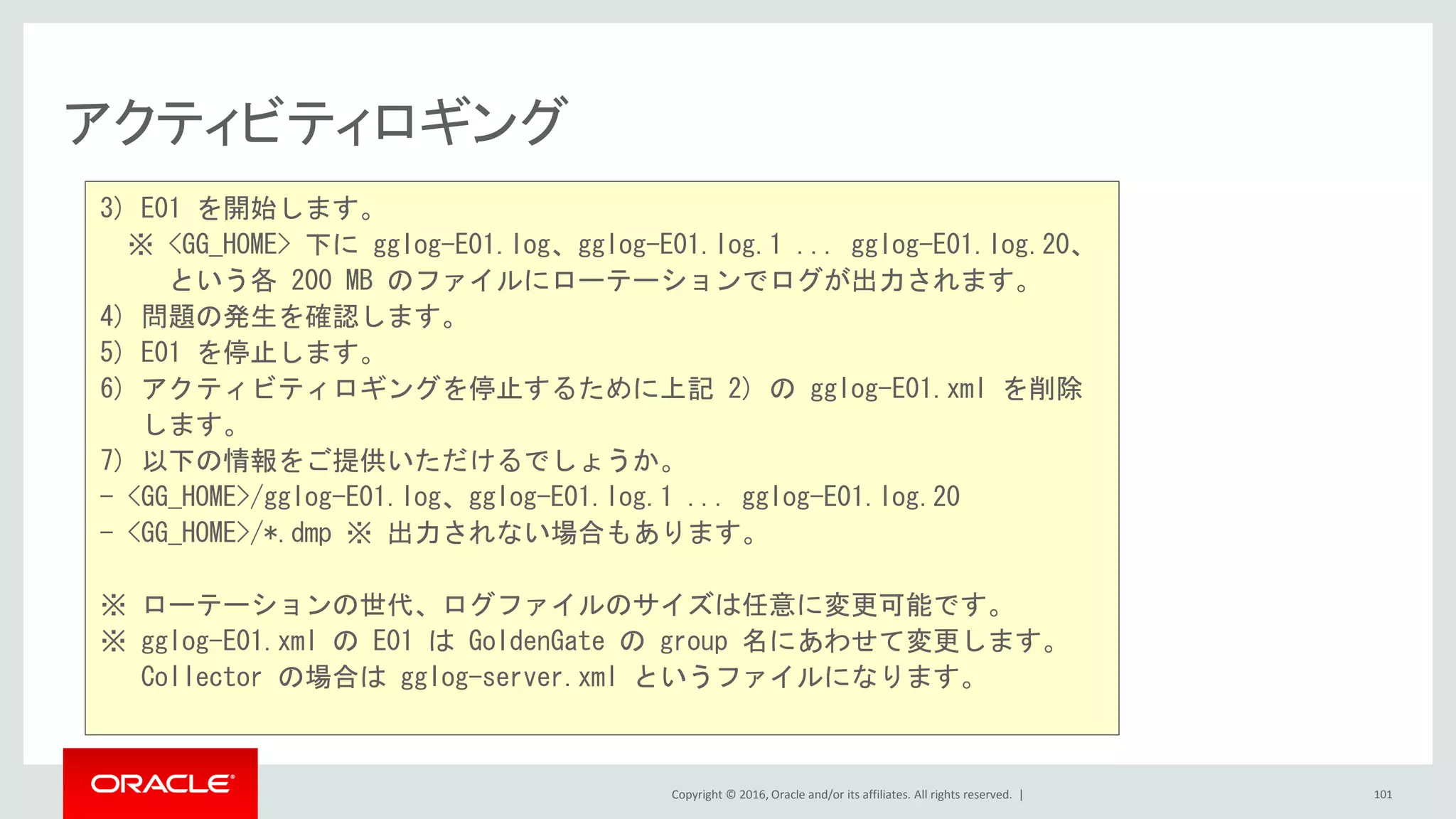 Copyright © 2016, Oracle and/or its affiliates. All rights reserved. |
アクティビティロギング
101
3) E01 を開始します。
※ <GG_HOME> 下に gglog-E01.log、gglog-E01.log.1 ... gglog-E01.log.20、
という各 200 MB のファイルにローテーションでログが出力されます。
4) 問題の発生を確認します。
5) E01 を停止します。
6) アクティビティロギングを停止するために上記 2) の gglog-E01.xml を削除
します。
7) 以下の情報をご提供いただけるでしょうか。
- <GG_HOME>/gglog-E01.log、gglog-E01.log.1 ... gglog-E01.log.20
- <GG_HOME>/*.dmp ※ 出力されない場合もあります。
※ ローテーションの世代、ログファイルのサイズは任意に変更可能です。
※ gglog-E01.xml の E01 は GoldenGate の group 名にあわせて変更します。
Collector の場合は gglog-server.xml というファイルになります。
 