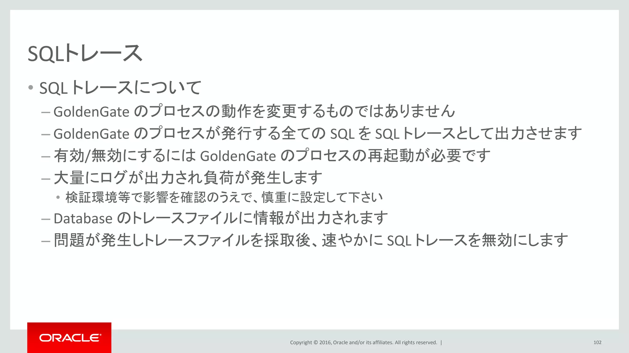 Copyright © 2016, Oracle and/or its affiliates. All rights reserved. |
SQLトレース
• SQL トレースについて
– GoldenGate のプロセスの動作を変更するものではありません
– GoldenGate のプロセスが発行する全ての SQL を SQL トレースとして出力させます
– 有効/無効にするには GoldenGate のプロセスの再起動が必要です
– 大量にログが出力され負荷が発生します
• 検証環境等で影響を確認のうえで、慎重に設定して下さい
– Database のトレースファイルに情報が出力されます
– 問題が発生しトレースファイルを採取後、速やかに SQL トレースを無効にします
102
 