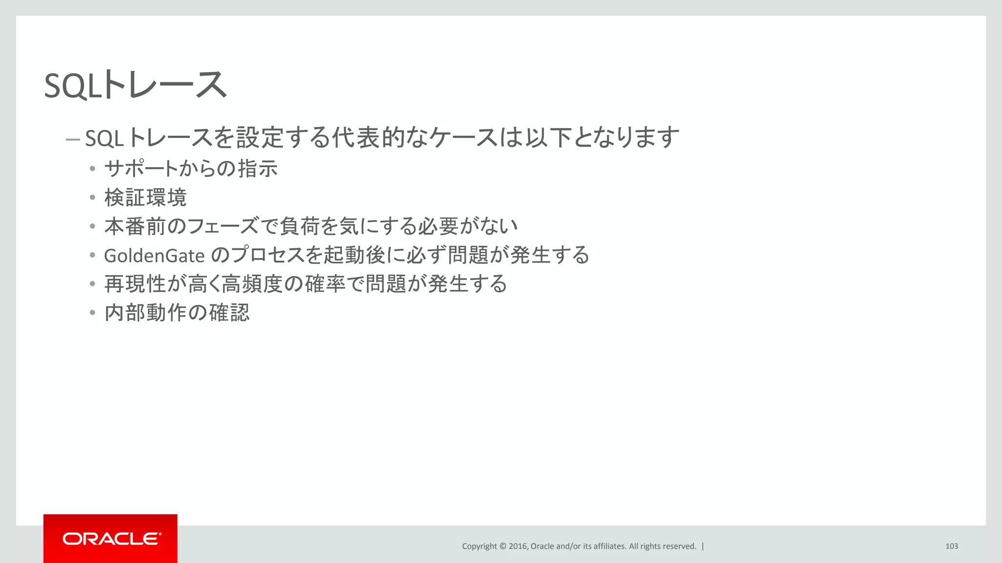 Copyright © 2016, Oracle and/or its affiliates. All rights reserved. |
SQLトレース
– SQL トレースを設定する代表的なケースは以下となります
• サポートからの指示
• 検証環境
• 本番前のフェーズで負荷を気にする必要がない
• GoldenGate のプロセスを起動後に必ず問題が発生する
• 再現性が高く高頻度の確率で問題が発生する
• 内部動作の確認
103
 