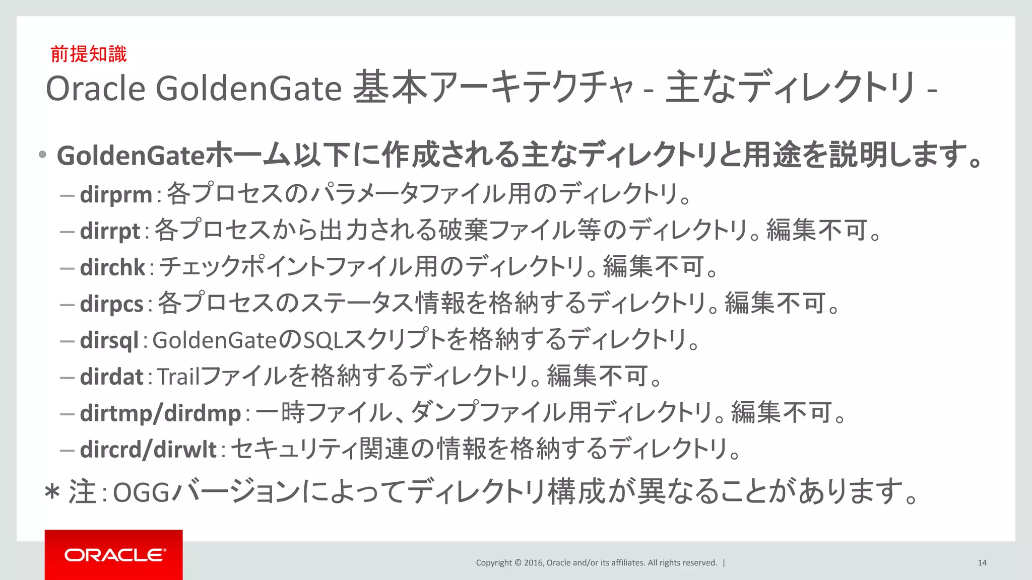 Copyright © 2016, Oracle and/or its affiliates. All rights reserved. |
Oracle GoldenGate 基本アーキテクチャ - 主なディレクトリ -
• GoldenGateホーム以下に作成される主なディレクトリと用途を説明します。
– dirprm：各プロセスのパラメータファイル用のディレクトリ。
– dirrpt：各プロセスから出力される破棄ファイル等のディレクトリ。編集不可。
– dirchk：チェックポイントファイル用のディレクトリ。編集不可。
– dirpcs：各プロセスのステータス情報を格納するディレクトリ。編集不可。
– dirsql：GoldenGateのSQLスクリプトを格納するディレクトリ。
– dirdat：Trailファイルを格納するディレクトリ。編集不可。
– dirtmp/dirdmp：一時ファイル、ダンプファイル用ディレクトリ。編集不可。
– dircrd/dirwlt：セキュリティ関連の情報を格納するディレクトリ。
＊注：OGGバージョンによってディレクトリ構成が異なることがあります。
14
前提知識
 