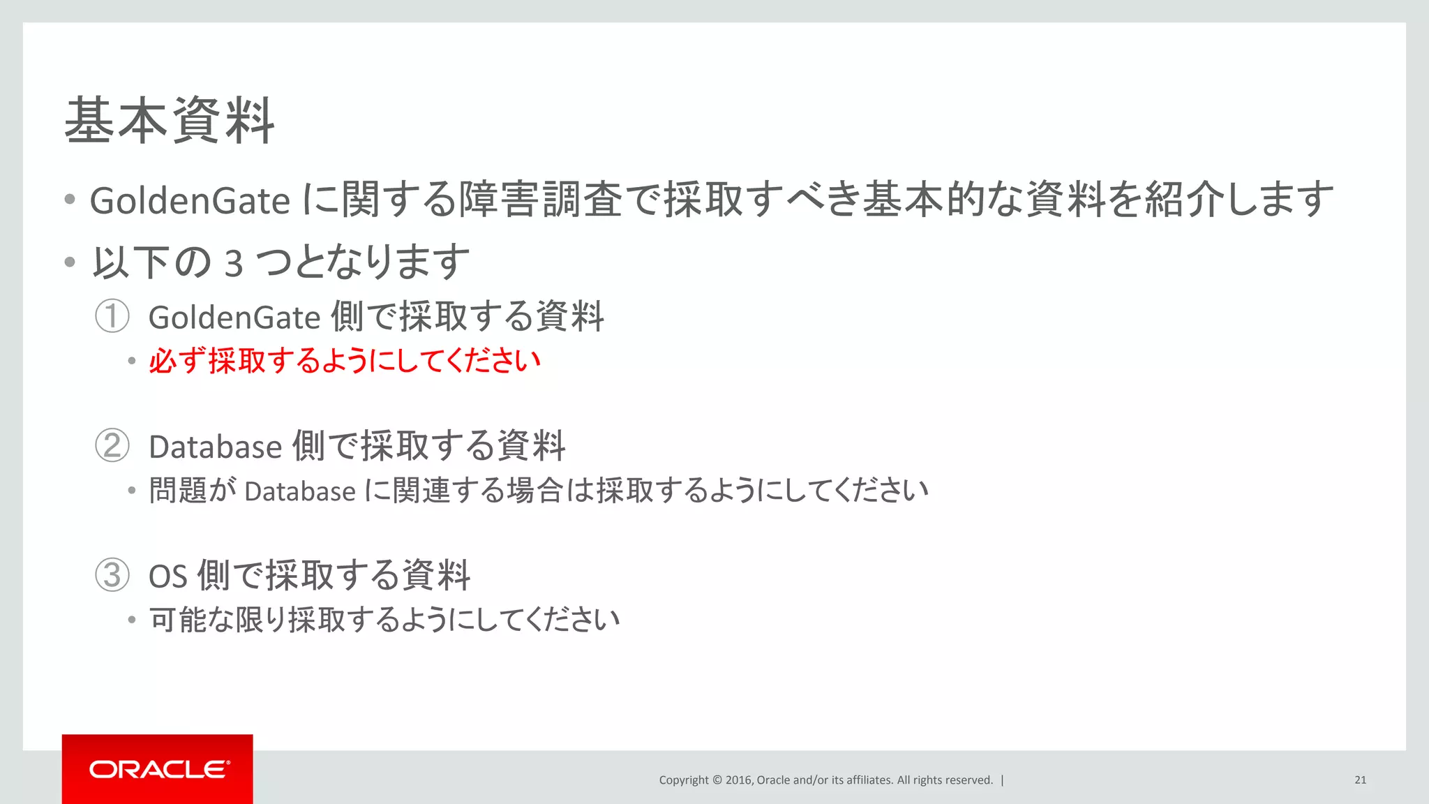 Copyright © 2016, Oracle and/or its affiliates. All rights reserved. |
基本資料
• GoldenGate に関する障害調査で採取すべき基本的な資料を紹介します
• 以下の 3 つとなります
① GoldenGate 側で採取する資料
• 必ず採取するようにしてください
② Database 側で採取する資料
• 問題が Database に関連する場合は採取するようにしてください
③ OS 側で採取する資料
• 可能な限り採取するようにしてください
21
 
