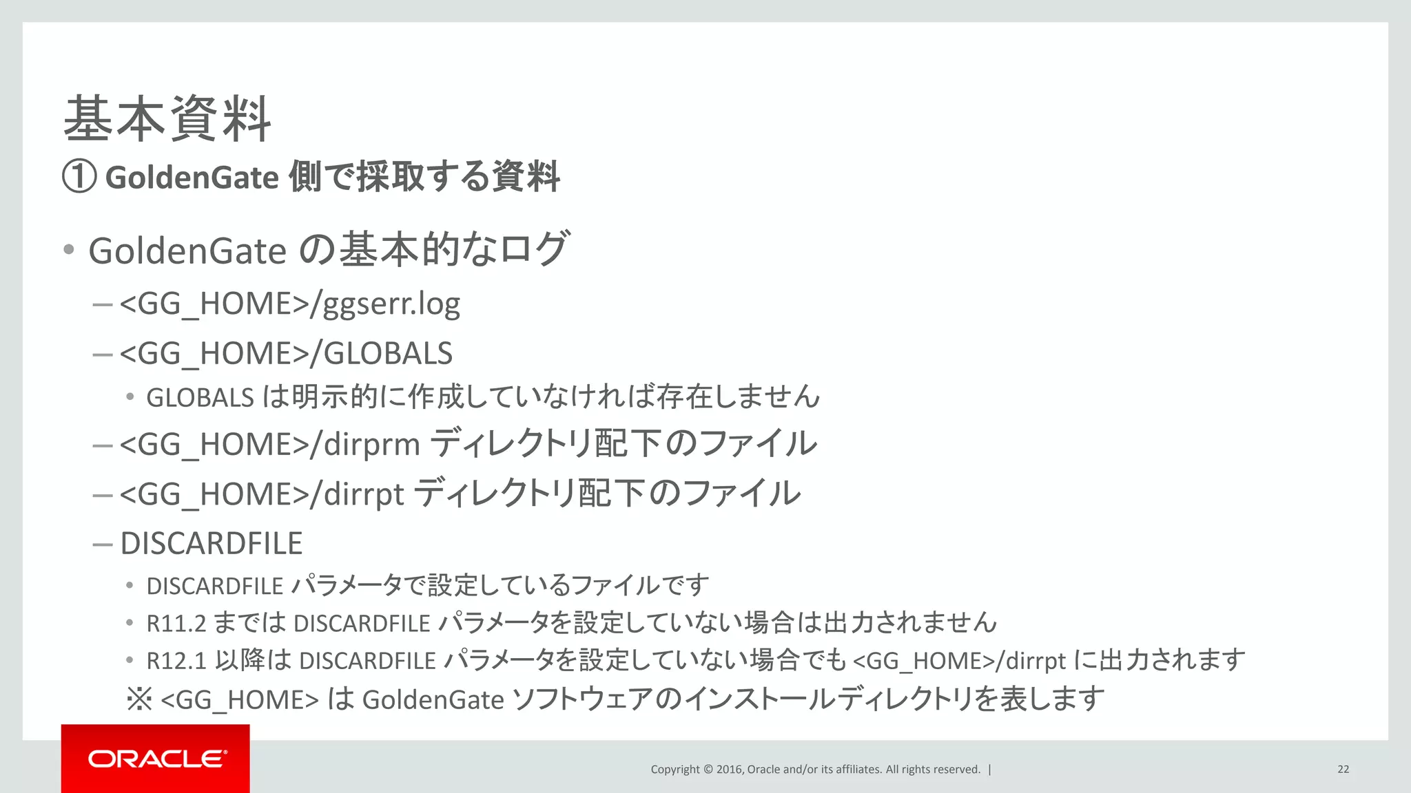Copyright © 2016, Oracle and/or its affiliates. All rights reserved. |
基本資料
• GoldenGate の基本的なログ
– <GG_HOME>/ggserr.log
– <GG_HOME>/GLOBALS
• GLOBALS は明示的に作成していなければ存在しません
– <GG_HOME>/dirprm ディレクトリ配下のファイル
– <GG_HOME>/dirrpt ディレクトリ配下のファイル
– DISCARDFILE
• DISCARDFILE パラメータで設定しているファイルです
• R11.2 までは DISCARDFILE パラメータを設定していない場合は出力されません
• R12.1 以降は DISCARDFILE パラメータを設定していない場合でも <GG_HOME>/dirrpt に出力されます
※ <GG_HOME> は GoldenGate ソフトウェアのインストールディレクトリを表します
① GoldenGate 側で採取する資料
22
 