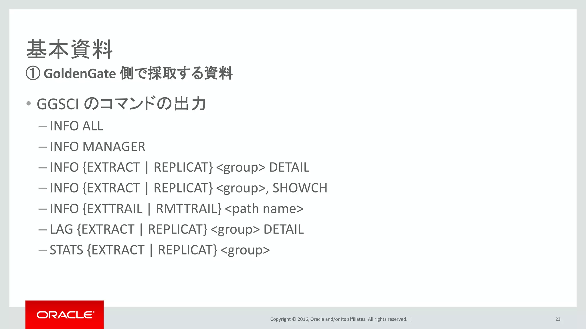 Copyright © 2016, Oracle and/or its affiliates. All rights reserved. |
基本資料
• GGSCI のコマンドの出力
– INFO ALL
– INFO MANAGER
– INFO {EXTRACT | REPLICAT} <group> DETAIL
– INFO {EXTRACT | REPLICAT} <group>, SHOWCH
– INFO {EXTTRAIL | RMTTRAIL} <path name>
– LAG {EXTRACT | REPLICAT} <group> DETAIL
– STATS {EXTRACT | REPLICAT} <group>
① GoldenGate 側で採取する資料
23
 