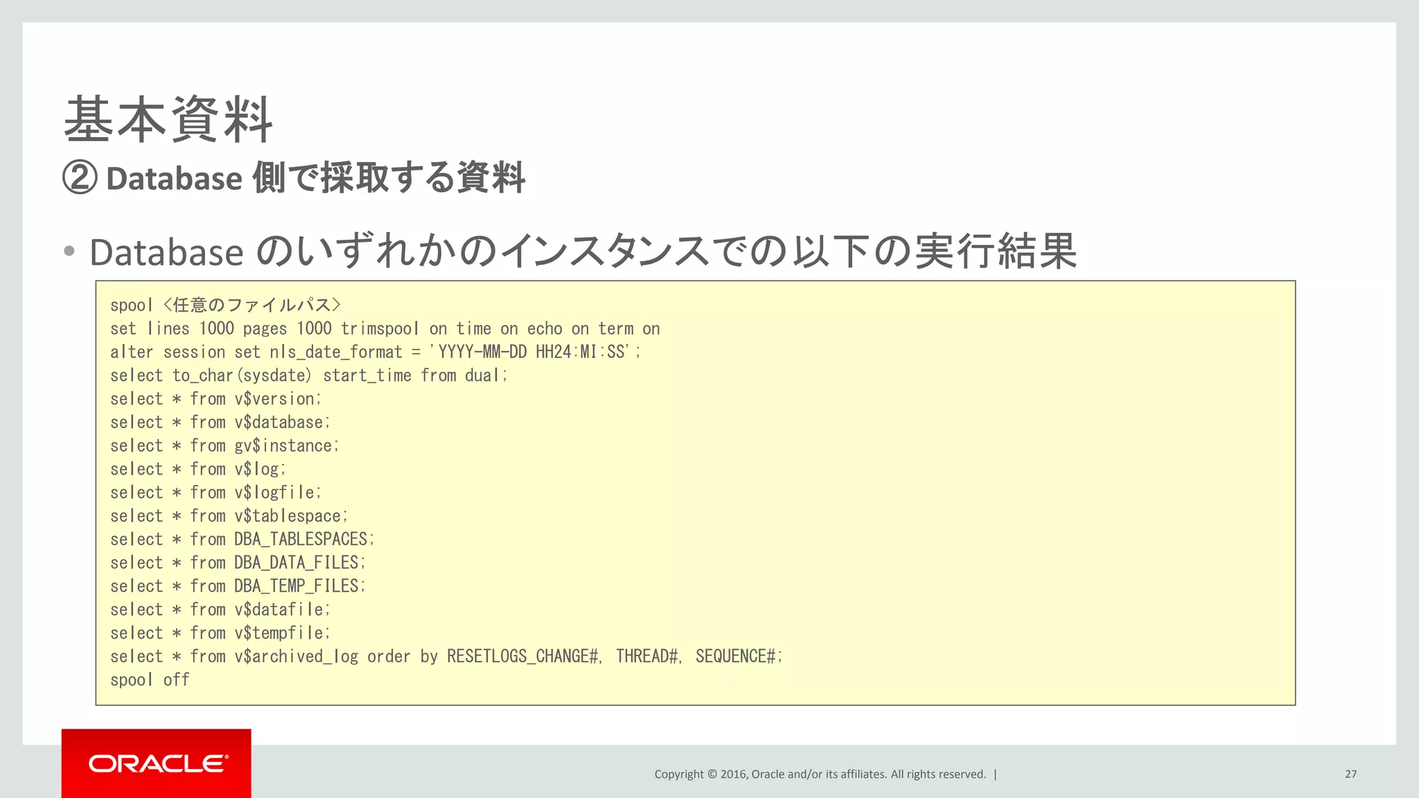 Copyright © 2016, Oracle and/or its affiliates. All rights reserved. |
基本資料
② Database 側で採取する資料
27
spool <任意のファイルパス>
set lines 1000 pages 1000 trimspool on time on echo on term on
alter session set nls_date_format = 'YYYY-MM-DD HH24:MI:SS';
select to_char(sysdate) start_time from dual;
select * from v$version;
select * from v$database;
select * from gv$instance;
select * from v$log;
select * from v$logfile;
select * from v$tablespace;
select * from DBA_TABLESPACES;
select * from DBA_DATA_FILES;
select * from DBA_TEMP_FILES;
select * from v$datafile;
select * from v$tempfile;
select * from v$archived_log order by RESETLOGS_CHANGE#, THREAD#, SEQUENCE#;
spool off
• Database のいずれかのインスタンスでの以下の実行結果
 