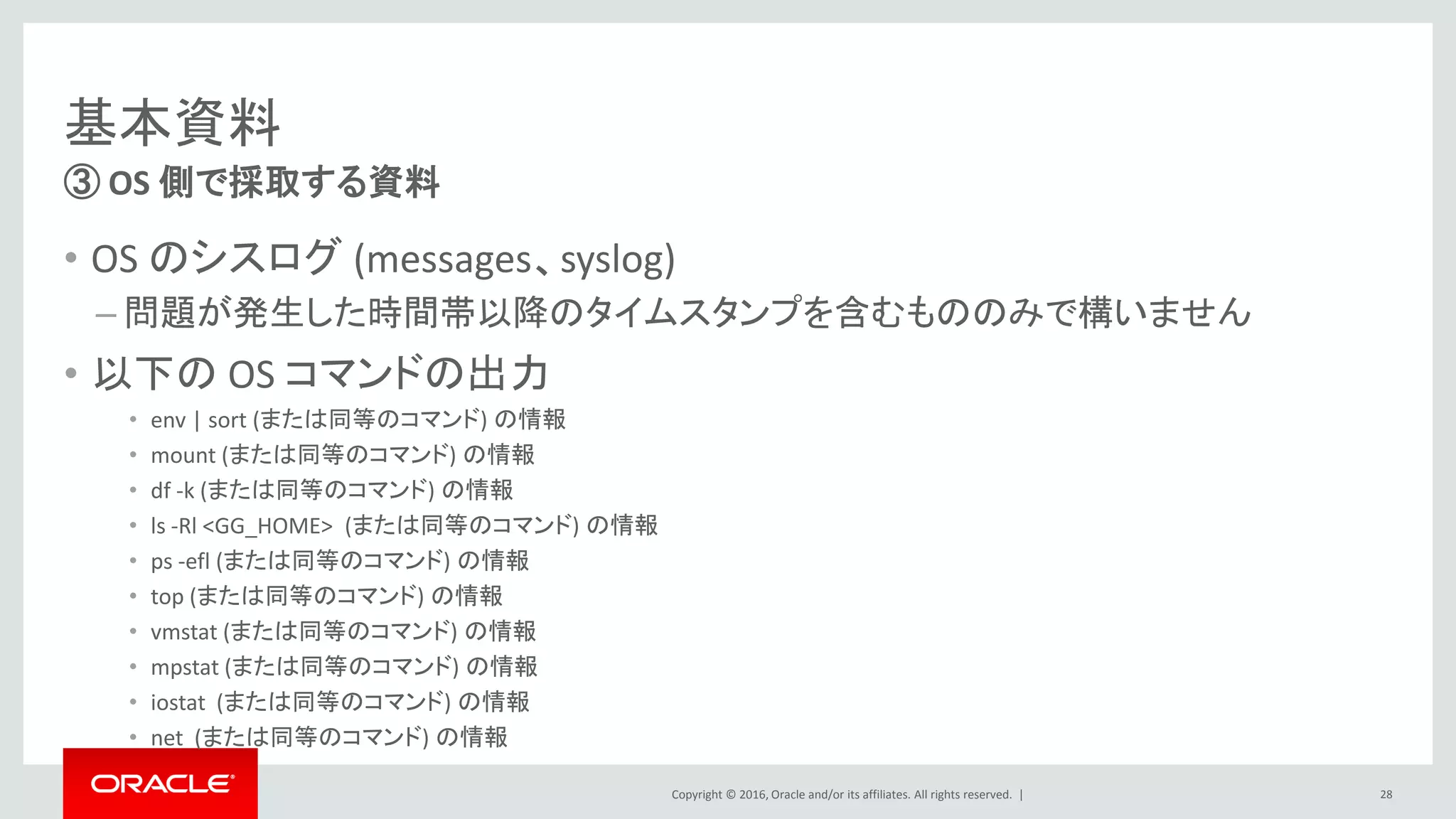 Copyright © 2016, Oracle and/or its affiliates. All rights reserved. |
基本資料
• OS のシスログ (messages、syslog)
– 問題が発生した時間帯以降のタイムスタンプを含むもののみで構いません
• 以下の OS コマンドの出力
• env | sort (または同等のコマンド) の情報
• mount (または同等のコマンド) の情報
• df -k (または同等のコマンド) の情報
• ls -Rl <GG_HOME> (または同等のコマンド) の情報
• ps -efl (または同等のコマンド) の情報
• top (または同等のコマンド) の情報
• vmstat (または同等のコマンド) の情報
• mpstat (または同等のコマンド) の情報
• iostat (または同等のコマンド) の情報
• net (または同等のコマンド) の情報
③ OS 側で採取する資料
28
 