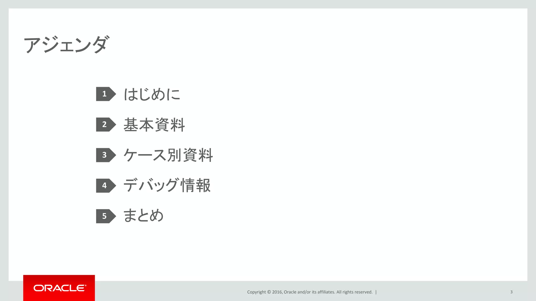 Copyright © 2016, Oracle and/or its affiliates. All rights reserved. |
アジェンダ
はじめに
基本資料
ケース別資料
デバッグ情報
まとめ
1
2
3
4
5
3
 