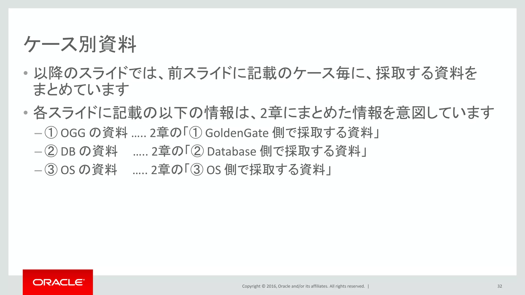 Copyright © 2016, Oracle and/or its affiliates. All rights reserved. |
ケース別資料
• 以降のスライドでは、前スライドに記載のケース毎に、採取する資料を
まとめています
• 各スライドに記載の以下の情報は、2章にまとめた情報を意図しています
– ① OGG の資料 ….. 2章の「① GoldenGate 側で採取する資料」
– ② DB の資料 ….. 2章の「② Database 側で採取する資料」
– ③ OS の資料 ….. 2章の「③ OS 側で採取する資料」
32
 