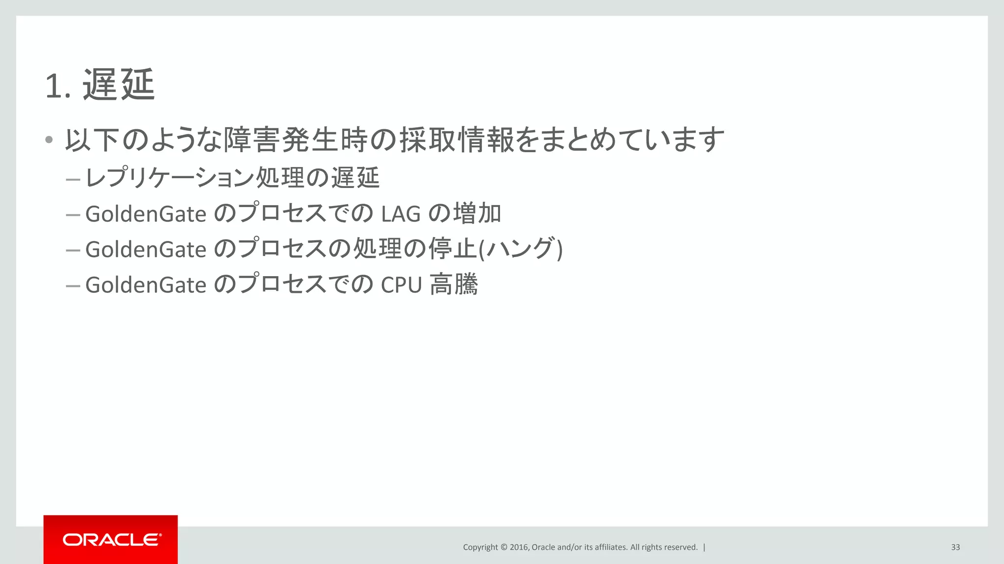 Copyright © 2016, Oracle and/or its affiliates. All rights reserved. |
1. 遅延
• 以下のような障害発生時の採取情報をまとめています
– レプリケーション処理の遅延
– GoldenGate のプロセスでの LAG の増加
– GoldenGate のプロセスの処理の停止(ハング)
– GoldenGate のプロセスでの CPU 高騰
33
 
